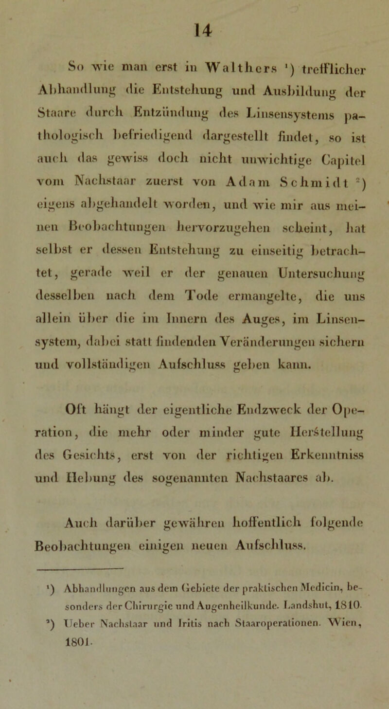 So wie man erst in Walthers ') trefflicher Allhandlung die Entstehung und Ausbildung der Staare durch Entzündung des Linsensystems pa- thologisch befriedigend dargestellt findet, so ist auch das gewiss doch nicht unwichtige Capitol vom Nachstaar zuerst von Adam Schmidt 2) eigens abgehandelt worden, und wie mir aus mei- nen Beobachtungen hervorzugehen scheint, hat selbst er dessen Entstehung zu einseitig betrach- tet, gerade weil er der genauen Untersuchung desselben nach dem Tode ermangelte, die uns allein über die im Innern des Auges, im Linsen- system, dabei statt lindenden Veränderungen sichern und vollständigen Aufschluss geben kann. Oft hängt der eigentliche Endzweck der Ope- ration, die mehr oder minder gute Herstellung des Gesichts, erst von der richtigen Erkenntniss und Hebung des sogenannten Nachstaarcs ab. Auch darüber gewähren hoffentlich folgende Beobachtungen einigen neuen Aufschluss. *) Abhandlungen aus dein Gebiete der praktischen Medicin, be- sonders der Chirurgie und Augenheilkunde. Landshut, 1810- ’) lieber Nachstaar und Iritis nach Staaroperationen. Wien, 1801-