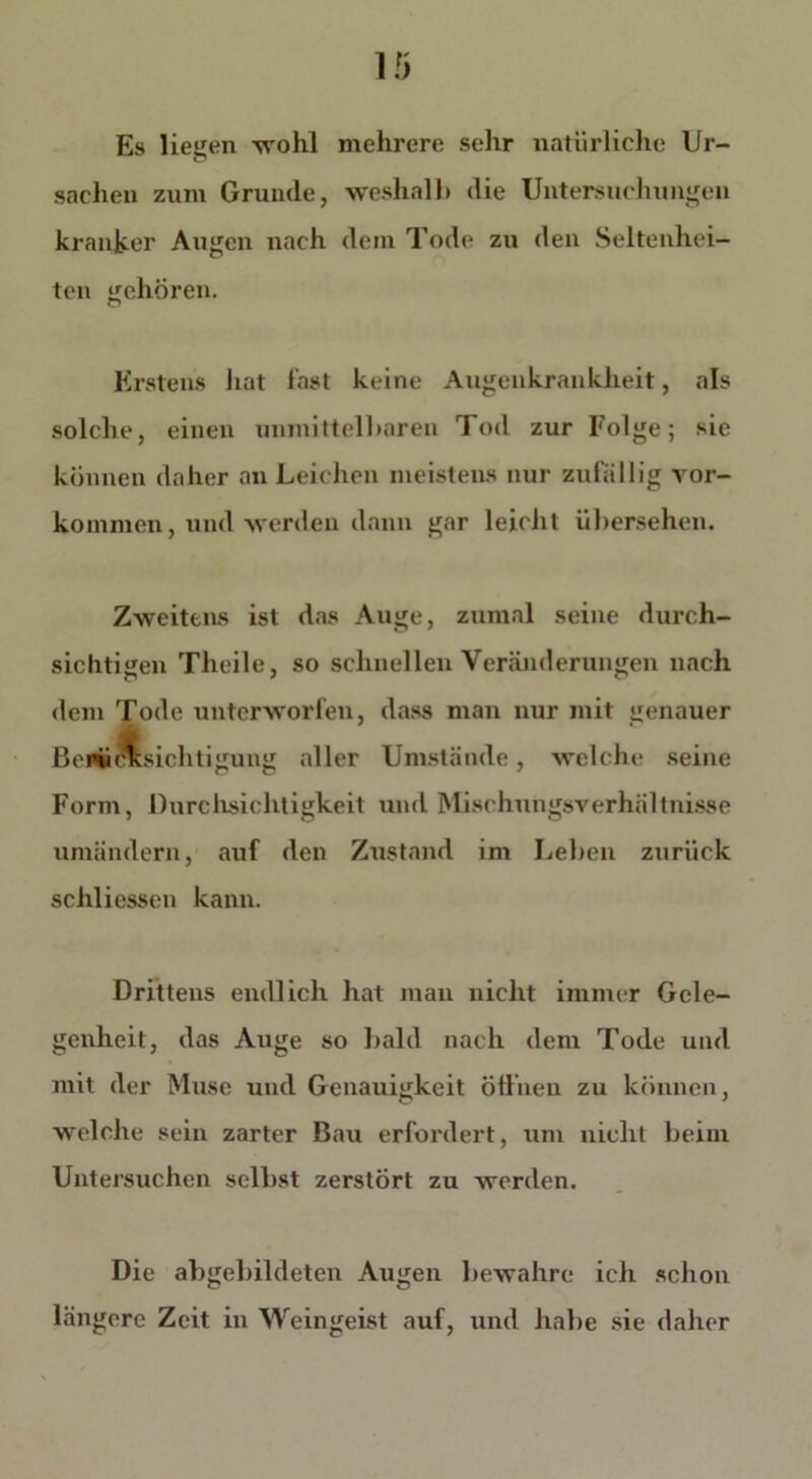 Es lietren wohl mehrere sehr natürliche Ur- u Sachen zum Grunde, weshalb die Untersuchungen kranker Augen nach dem Tode zu den Seltenhei- ten gehören. Erstens hat last keine Augenkrankheit, als solche, einen unmittelbaren Tod zur Folge; sie können daher an Leichen meistens nur zufällig Vor- kommen, und werden dann gar leicht übersehen. Zweitens ist das Auge, zumal seine durch- sichtigen Theile, so schnellen Veränderungen nach dem Tode unterworfen, dass man nur mit genauer Beaufsichtigung aller Umstände, weicht? seine Form, Durchsichtigkeit und Mischungsverhältnisse umändern, auf den Zustand im Leben zurück schliessen kann. Drittens endlich hat man nicht immer Gele- genheit, das Auge so bald nach dem Tode und mit der Muse und Genauigkeit öffnen zu können, welche sein zarter Bau erfordert, um nicht beim Untersuchen selbst zerstört zu werden. Die ab gebildeten Augen bewahre ich schon längere Zeit in Weingeist auf, und habe sie daher
