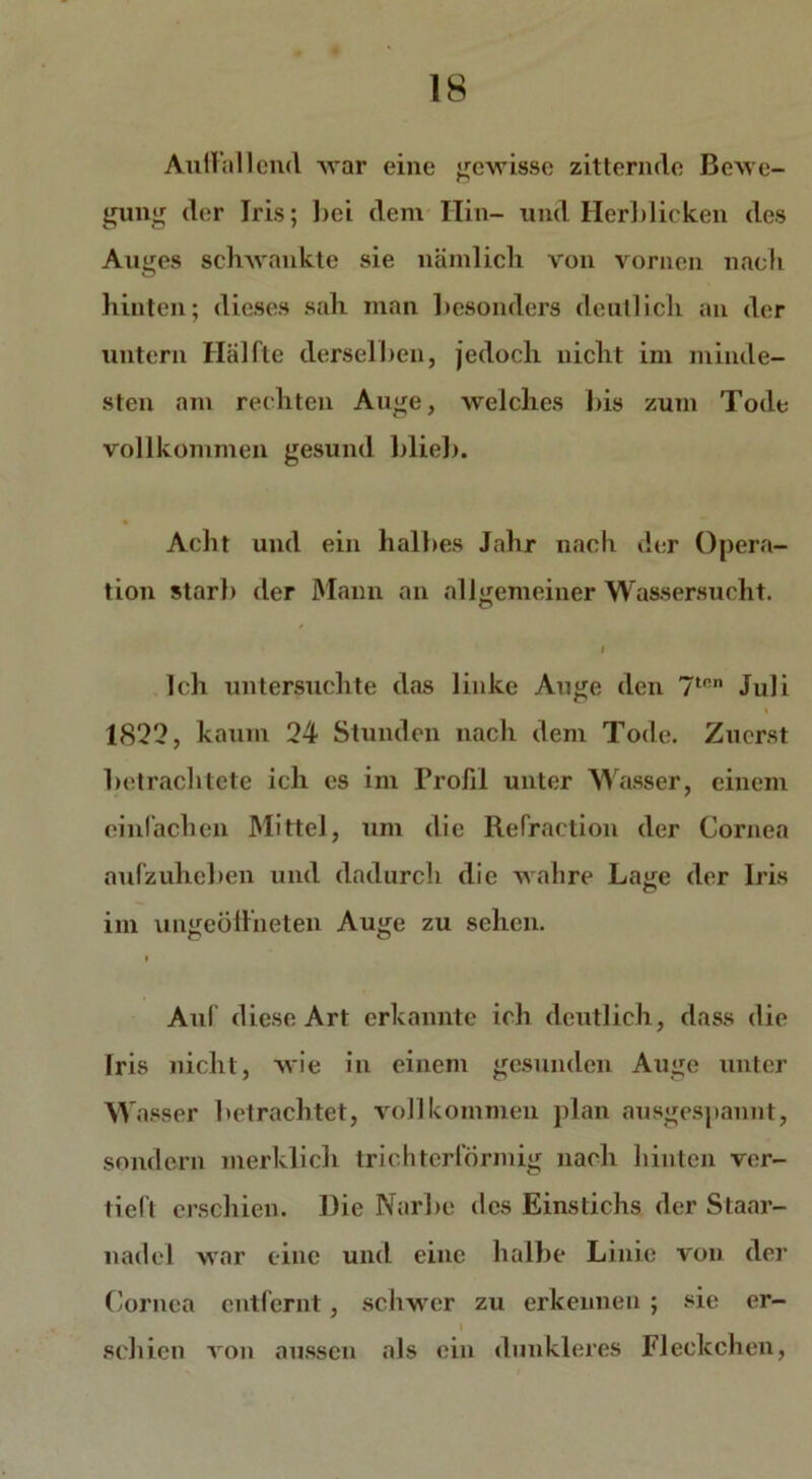 Aullallend war eine gewisse zitternde Bewe- gung der Iris; bei dem Hin- und Herblicken des Auges schwankte sie nämlich von vornen nach hinten; dieses sah man besonders deutlich an der untern Hälfte derselben, jedoch nicht im minde- sten am rechten Auge, welches bis zum Tode vollkommen gesund blieb. Acht und ein halbes Jahr nach der Opera- tion starb der Mann an allgemeiner Wassersucht. l Ich untersuchte das linke Auge den 7tnn Juli 1822, kaum 24 Stunden nach dem Tode. Zuerst betrachtete ich es im Profil unter Wasser, einem einfachen Mittel, um die Refraction der Cornea aufzuheben und dadurch die wahre Lage der Iris im ungeöffneten Auge zu sehen. i Aul diese Art erkannte ich deutlich, dass die Iris nicht, wie in einem gesunden Auge unter W asser betrachtet, vollkommen plan ausgespannt, sondern merklich trichterförmig nach hinten ver- tieft erschien. Die Narbe des Einstichs der Staar- nadel war eine und eine halbe Linie von der Cornea entfernt, schwer zu erkennen ; sie er- schien von aussen als ein dunkleres Fleckchen,