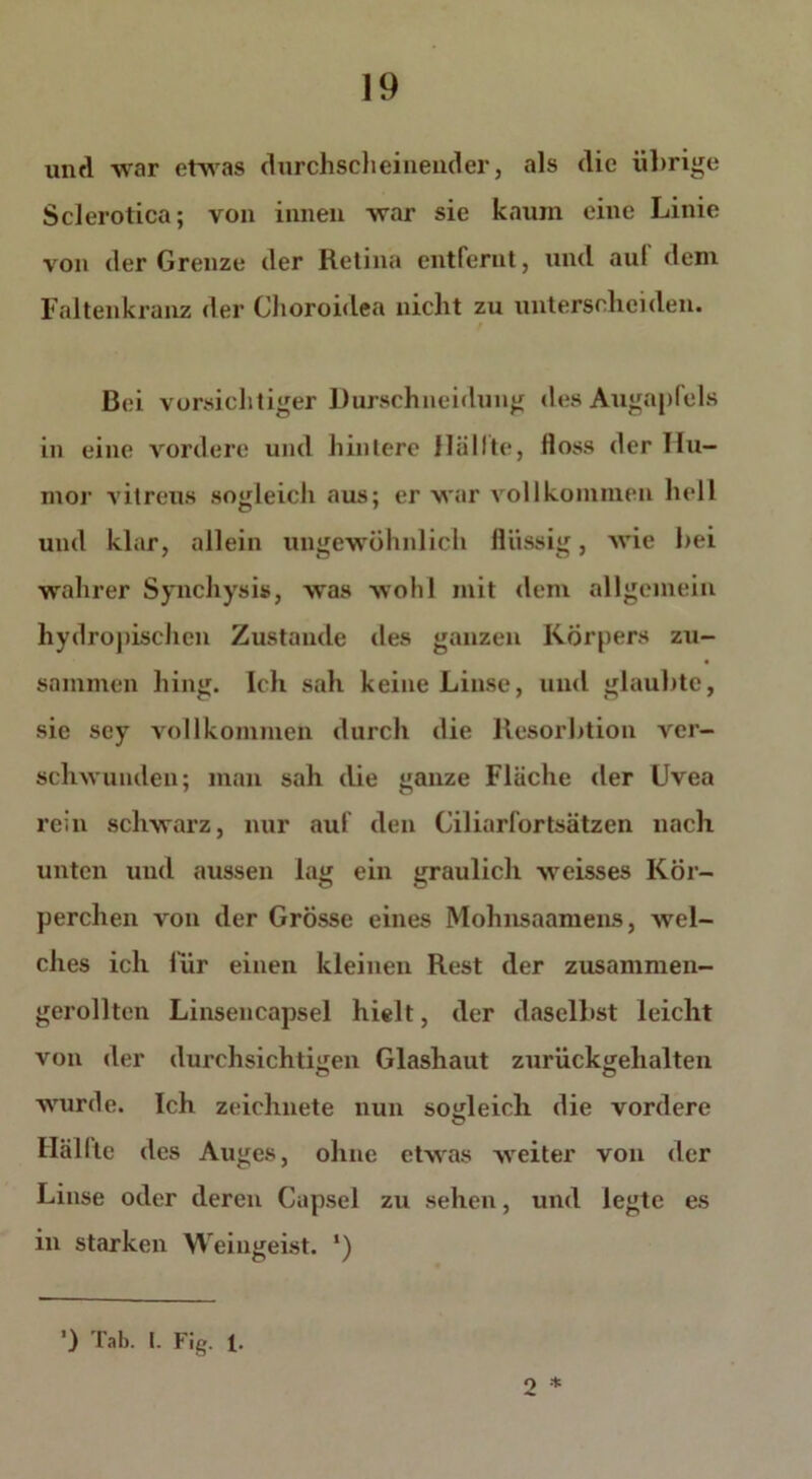 und war etwas durchscheinender, als die übrige Sclerotica; von innen war sie kaum eine Linie von der Grenze der Retina entfernt, und aul dem Faltenkranz der Choroidea nicht zu unterscheiden. f Bei vorsichtiger Durschneidung des Augapfels in eine vordere und hintere Hüllte, floss der Hu- mor vitreus sogleich aus; er war vollkommen hell und klar, allein ungewöhnlich flüssig, wie hei wahrer Synchysis, was wohl mit dem allgemein hydropischcn Zustande des ganzen Körpers zu- • sammen hing. Ich sah keine Linse, und glaubte, sic sey vollkommen durch die Resorhtiou ver- schwunden; man sah die ganze Fläche der Uvea rein schwarz, nur auf den Ciliarfortsätzen nach unten und aussen lag ein graulich weisses Kör- perchen von der Grösse eines Mohnsaamens, wel- ches ich für einen kleinen Rest der zusammen- gerollten Linsencapsel hielt, der daselbst leicht von der durchsichtigen Glashaut zurückgehalten wurde. Ich zeichnete nun sogleich die vordere Hallte des Auges, ohne etwas weiter von der Linse oder deren Capsel zu sehen, und legte es in starken Weingeist. ‘) o *