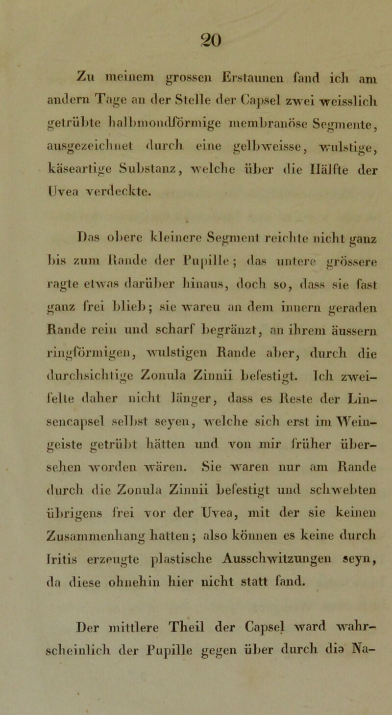 Zu meinem grossen Erstaunen fand ich am andern Tage an der Stelle der Capsel zwei weisslich getrübte halbmondförmige membranöse Segmente, ausgezeichnet durch eine gelbweisse, wulstige, käseartige Substanz, welche über die Ilälfle der Uvea verdeckte. Das obere kleinere Segment reichte nicht ganz bis zum Rande der Pupille; das untere grossere ragte etwas darüber hinaus, doch so, dass sie fast ganz frei blieb; sie wareu andern innern geraden Rande rein und scharf begränzt, an ihrem äussern ringförmigen, wulstigen Rande aber, durch die durchsichtige Zonula Zinnii befestigt. Ich zwei- felte daher nicht länger, dass es Reste der Lin— sencapsel selbst seyen, welche sich erst im Wein- geiste getrübt hätten und von mir früher über- sehen worden wären. Sie waren nur am Rande durch die Zonula Zinnii befestigt und schwebten übrigens frei vor der Uvea, mit der sie keinen Zusammenhang hatten; also können es keine durch Iritis erzeugte plastische Ausschwitzungen seyn, da diese ohnehin hier nicht statt fand. Der mittlere Theil der Capsel ward wahr- scheinlich der Pupille gegen über durch dia Na-