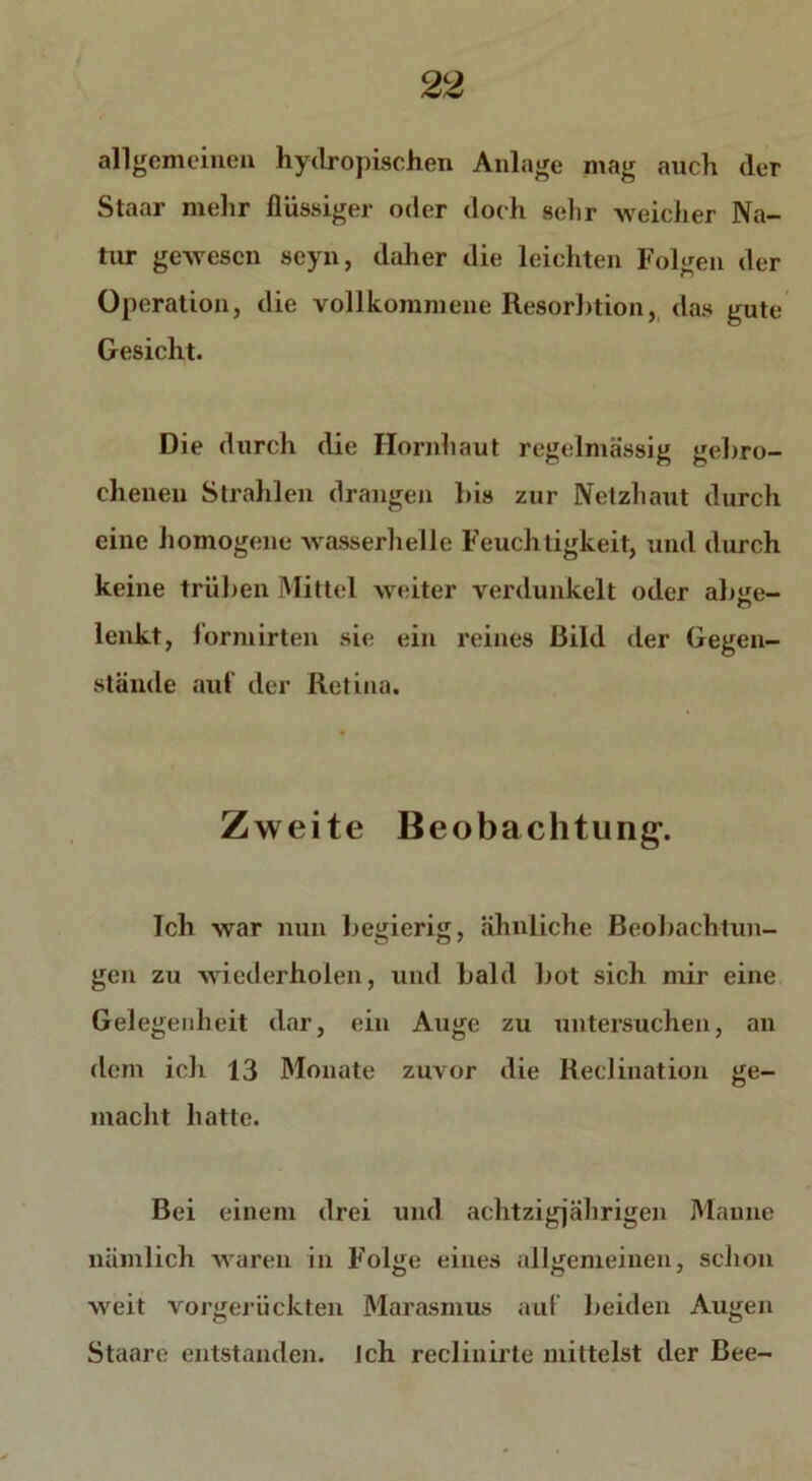 allgemeinen hydropischen Anlage mag auch (1er Staar mehr flüssiger oder doch sehr weicher Na- tur gewesen seyn, daher die leichten Folgen der Operation, die vollkommene Resorbtion, das gute Gesicht. Die durch die Hornhaut regelmässig gebro- chenen Strahlen drangen bis zur Netzhaut durch eine homogene wasserhelle Feuchtigkeit, und durch keine trüben Mittel weiter verdunkelt oder abüe- C7 lenkt, formirteil sie ein reines Bild der Gegen- stände auf der Retina. Zweite Beobachtung-. Ich war nun begierig, ähnliche Beobachtun- gen zu wiederholen, und bald bot sich mir eine Gelegenheit dar, ein Auge zu untersuchen, an dem ich 13 Monate zuvor die Reclination ge- macht hatte. Bei einem drei und achtzigjährigen Manne nämlich waren in Folge eines allgemeinen, schon weit vorgerückten Marasmus auf beiden Augen Staare entstanden, ich recliuirte mittelst der Bee-