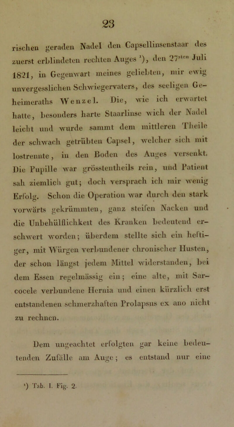 rischen geraden Nadel den Capsellinsenstaai des zuerst erblindeten rechten Auges *), den !>/■  Juli 1821, in Gegenwart meines geliebten, mir ewig unvergesslichen Schwiegervaters, des seeiigen Ge- heimeraths Wenzel. Die, wie ich erwartet halte, besonders harte Staarlinse wich der Nadel leicht und wurde sammt dem mittleren Theilo der schwach getrübten Gapsel, welcher sicli mit lostrennte, in den Boden des Auges versenkt. Die Pupille war grösstentheils rein, und Patient sah ziemlich gut; docli versprach ich mir wenig Erfolg. Schon die Operation war durch den stark vorwärts gekrümmten, ganz steilen Nacken und die Unbehülllichkeit des Kranken bedeutend er- schwert worden; überdem stellte sich ein helti- <rer. mit Würiren verbundener chronischer Husten, der schon längst jedem Mittel widerstanden, bei dem Essen regelmässig ein; eine alte, mit Sar- cocele verbundene Hcrnia und einen kürzlich erst entstandenen schmerzhaften Prolapsus ex ano nicht zu rechnen. Dem ungeachtet erfolgten gar keine bedeu- tenden Zufälle am Auge; es entstand nur eine