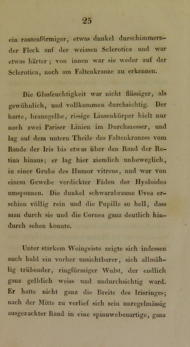 ein rautenförmiger, etwas dunkel durschimmern- der Fleck auf der weissen Sclerotien und war etwas härter ; von innen war sie weder auf der Sclerotien, noch am Faltenkranze zu erkennen. Die Glasfeuchtigkeit war nicht flüssiger, als gewöhnlich, und vollkommen durchsichtig. Der harte, braungelbe, rissige Linsenkörper hielt nur noch zwei Pariser Linien im Durchmesser, und laj{ auf dem untern Theile des Faltenkranzes vom Rande der Iris his etwas über den Rand der Re- tina hinaus; er lag hier ziemlich unbeweglich, in einer Grube des Humor vitreus, und war von einem Gewebe verdickter Fäden der Hyaloidea umsponnen. Die dunkel schwarzbraune Uvea er- schien völlig rein und die Pupille so hell, dass mau durch sie und die Cornea ganz deutlich hin- durch sehen konnte. Unter starkem Weingeiste zeigte sich indessen auch bald ein vorher unsichtbarer, sich allmäh- lig trübender, ringförmiger Wulst, der endlich ganz gelblich weiss und undurchsichtig ward. Er hatte nicht ganz die Breite des Irisringes; nach der Mitte zu verlief sich sein unregelmässig ausgezackter Rand in eine spinnwebenartige, ganz