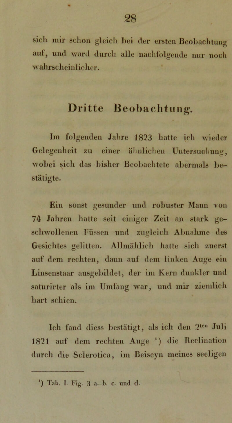 sicli mir schon gleich bei der ersten Beobachtung aul, und ward durch alle nachlolgende nur noch ■wahrscheinlicher. Dritte Beobachtung'. Im folgenden Jahre 1823 hatte ich wieder Gelegenheit zu einer ähnlichen Untersuch um:, wobei sich das bisher Beobachtete abermals be- stätigte. Ein sonst gesunder und robuster Mann von 74 Jahren hatte seit einiger Zeit an stark ge- schwollenen Füssen und zugleich Abnahme des Gesichtes gelitten. Allmählich hatte sich zuerst auf dem rechten, dann auf dem linken Auge ein Linsenstaar ausgebildet, der im Kern dunkler und saturirter als im Umfang war, und mir ziemlich hart schien. Ich fand diess bestätigt, als ich den 2te Juli 1821 auf dem rechten Auge ') die Reclination durch die Sclerotica, im Beiseyn meines seeligen