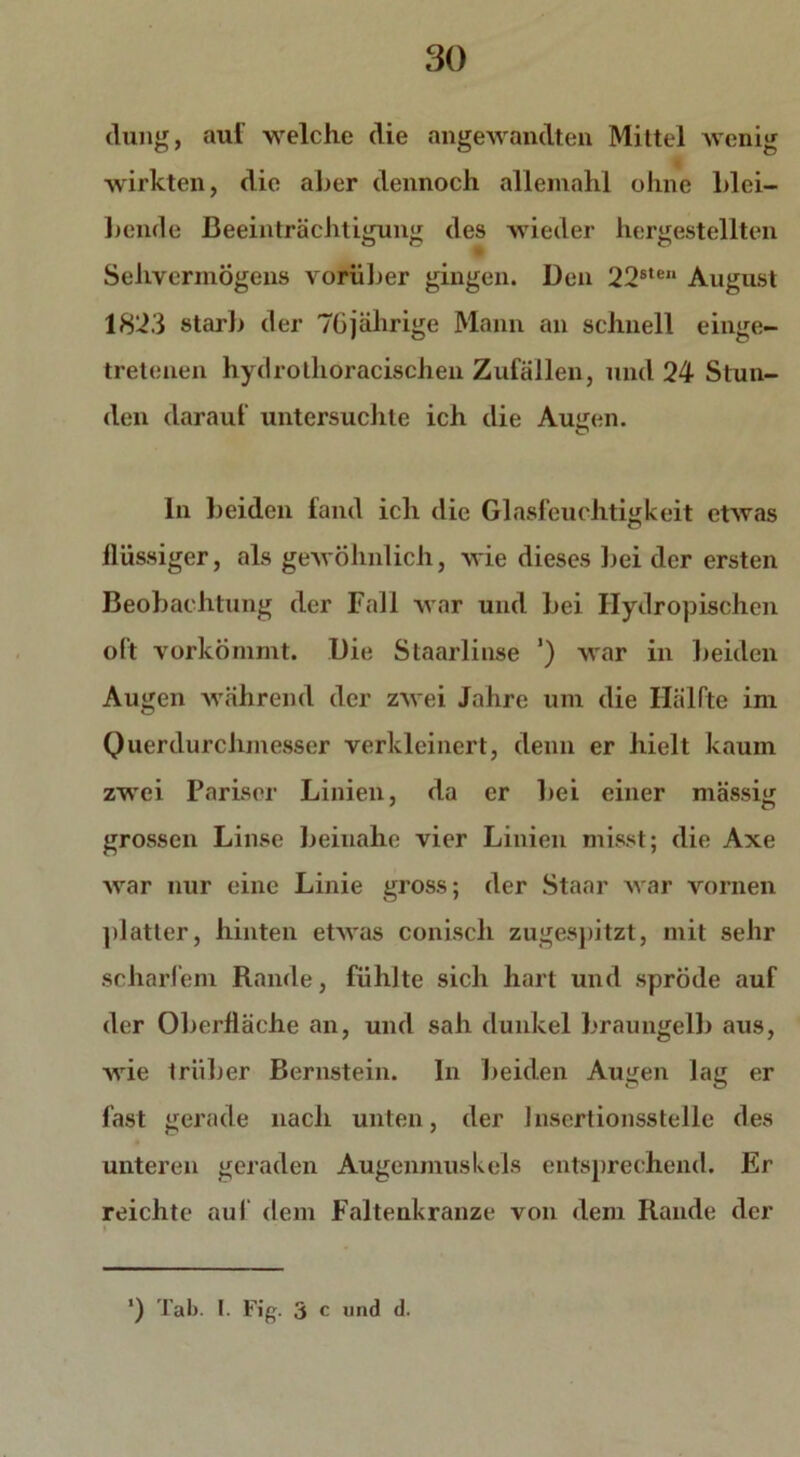 düng, auf welche die angewandten Mittel wenig wirkten, die aber dennoch allemahl ohne blei- bende Beeinträchtigung des wieder hergestellten Sehvermögens vorüber gingen. Den 22ste“ August 1823 starb der 76jährige Mann an schnell einge- tretenen hydrothoracischen Zufällen, und 24 Stun- den darauf untersuchte ich die Augen. In beiden fand ich die Glasfeuchtigkeit etwas flüssiger, als gewöhnlich, wie dieses bei der ersten Beobachtung der Fall war und bei Hydropisehen oft vorkömmt. Die Staarliuse ’) war in beiden Augen während der zwei Jahre um die Hälfte im Querdurchmesser verkleinert, denn er hielt kaum zwei Pariser Linien, da er bei einer mässig grossen Linse beinahe vier Linien misst; die Axe war nur eine Linie gross; der Staar war vornen platter, hinten etwas coniscli zugespitzt, mit sehr scharfem Rande, fühlte sich hart und spröde auf der Oberfläche an, und sah dunkel braungelb aus, wie trüber Bernstein. In beiden Augen lag er fast gerade nach unten, der Insertionsstelle des unteren geraden Augenmuskels entsprechend. Er reichte auf dem Faltenkranze von dem Rande der »