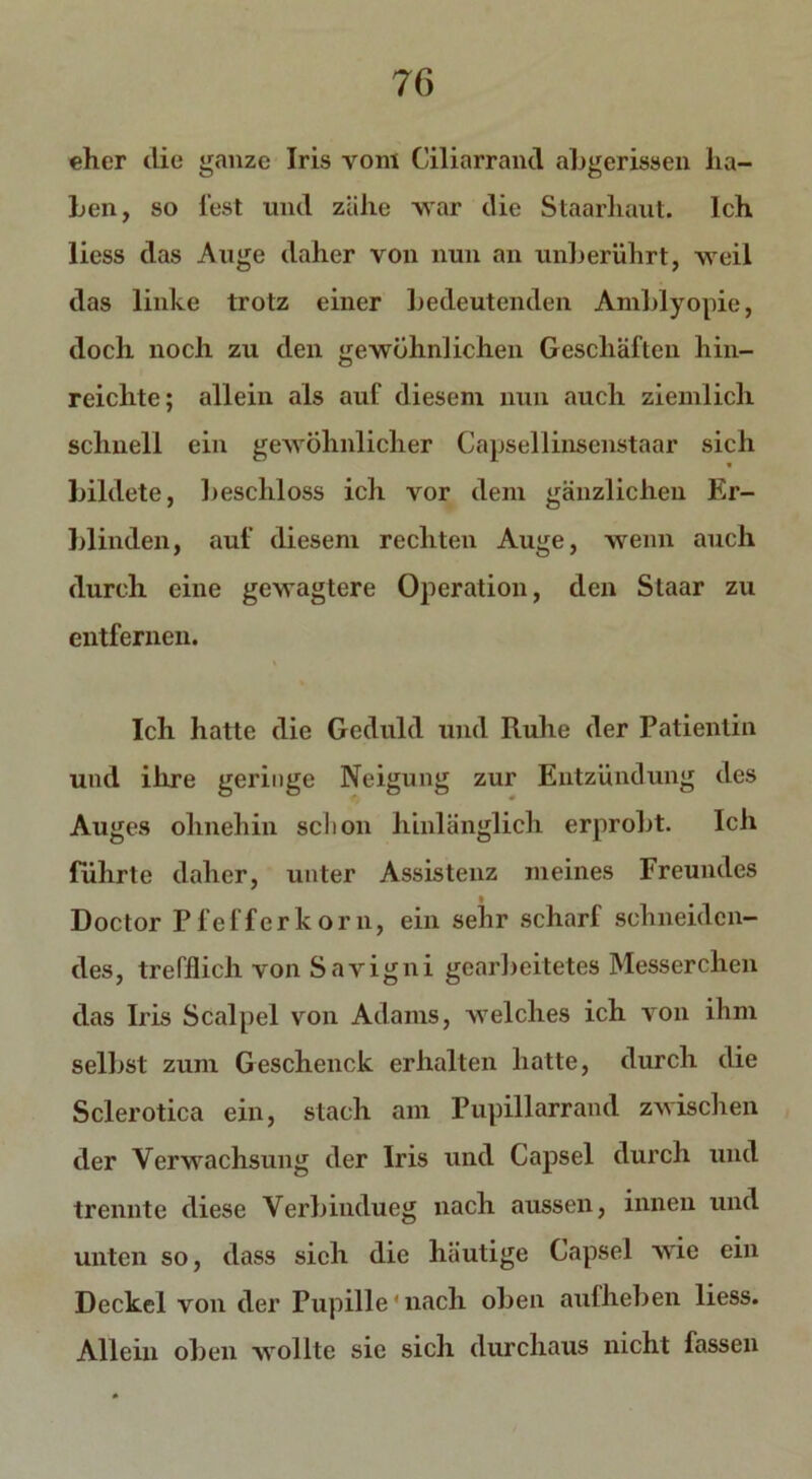 eher die ganze Iris vom Ciliarrand abgerissen ha- ben, so fest und zähe war die Staarliaut. Ich liess das Auge daher von nun an unberührt, weil das linke trotz einer bedeutenden Amblyopie, doch noch zu den gewöhnlichen Geschäften hin- reichte; allein als auf diesem nun auch ziemlich schnell ein gewöhnlicher Capsellinsenstaar sich bildete, beschloss ich vor dem gänzlichen Er- blinden, auf diesem rechten Auge, wenn auch durch eine gewagtere Operation, den Staar zu entfernen. Ich hatte die Geduld und Ruhe der Patientin und ihre geringe Neigung zur Entzündung des Auges ohnehin schon hinlänglich erprobt. Ich führte daher, unter Assistenz meines Freundes Doctor Pfefferkorn, ein sehr scharf schneiden- des, trefflich von Savigni gearbeitetes Messerchen das Iris Scalpel von Adams, welches ich von ihm selbst zum Geschenck erhalten hatte, durch die Sclerotica ein, stach am Pupillarrand zwischen der Verwachsung der Iris und Capsel durch und trennte diese Verbiudueg nach aussen, innen und unten so, dass sich die häutige Capsel wie ein Deckel von der Pupille'nach oben aufheben liess. Allein oben wollte sie sich durchaus nicht fassen