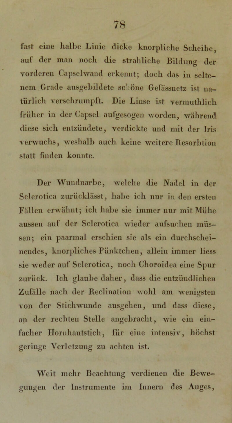 fast eine halbe Linie dicke knorplichc Scheibe, auf der man noch die strahliche Bildung der vorderen Capsehvand erkennt; doch das in selte- nem Grade ausgebildete sc!:Öne Gefässnetz ist na- türlich verschrumpft. Die Linse ist vermuthlich früher in der Capsel aufgesogen worden, während diese sich entzündete, verdickte und mit der Iris verwuchs, weshalb auch keine weitere Resolution statt finden konnte. Der Wundnarbc, welche die Nadel in der Sclerotica zurücklässt, habe ich nur in den ersten Fällen erwähnt; ich habe sie immer nur mit Mühe aussen auf der Sclerotica wieder aufsuchen müs- sen; ein paarmal erschien sie als ein durchschei- nendes, knorpliclics Pünktchen, allein immer liess sie weder auf Sclerotica, noch Clioroidea eine Spur zurück. Ich glaube daher, dass die entzündlichen Zufälle nach der Reclination wohl am wenigsten von der Stichwunde ausgehen, und dass diese, an der rechten Stelle angebracht, wie ein ein- facher Hornhautstich, für eine intensiv, höchst geringe Verletzung zu achten ist. Weit mehr Beachtung verdienen die Bewe- gungen der Instrumente im Innern des Auges,