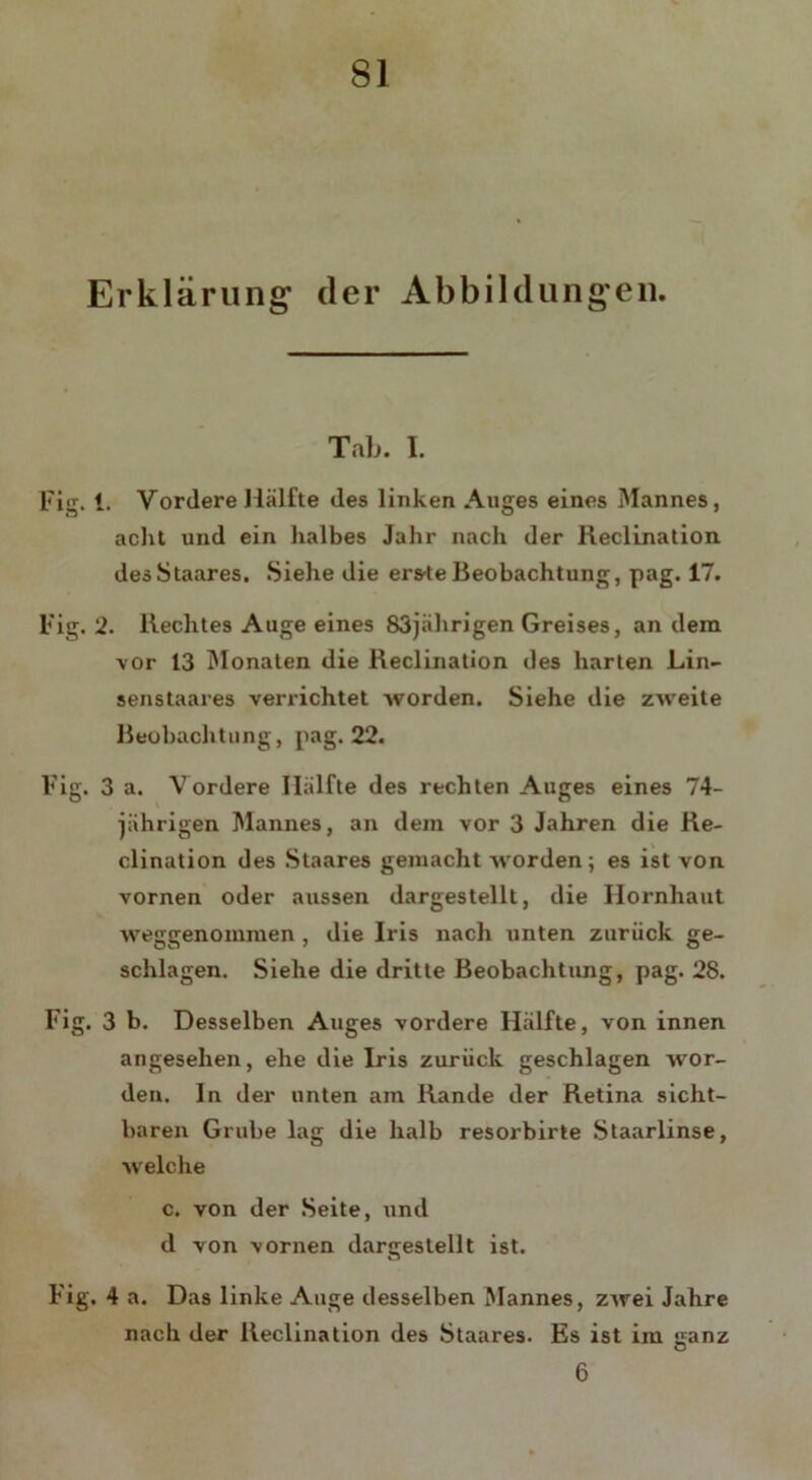 Erklärung der Abbildungen. Tab. I. Fig. 1. Vordere Hälfte des linken Auges eines Mannes, acht und ein halbes Jahr nach der Reclination des Staares. Siehe die ersteBeobachtung, pag. 17. Fig. 2. Rechtes Auge eines 83jährigen Greises, an dem vor 13 Monaten die Reclination des harten Lin- senstaares verrichtet worden. Siehe die zweite Beobachtung, pag. 22. Fig. 3 a. Vordere Hälfte des rechten Auges eines 74- jährigen Mannes, an dem vor 3 Jahren die Re- clination des Staares gemacht worden; es ist von vornen oder aussen dargestellt, die Hornhaut weggenommen , die Iris nach unten zurück ge- schlagen. Siehe die dritte Beobachtung, pag. 28. Fig. 3 b. Desselben Auges vordere Hälfte, von innen angesehen, ehe die Iris zurück geschlagen wor- den. In der unten am Rande der Retina sicht- baren Grube lag die halb resorbirle Staarlinse, welche c. von der Seite, und d von vornen dargeslellt ist. Fig. 4 a. Das linke Auge desselben Mannes, zwei Jahre nach der Reclination des Staares. Es ist im ganz u 6