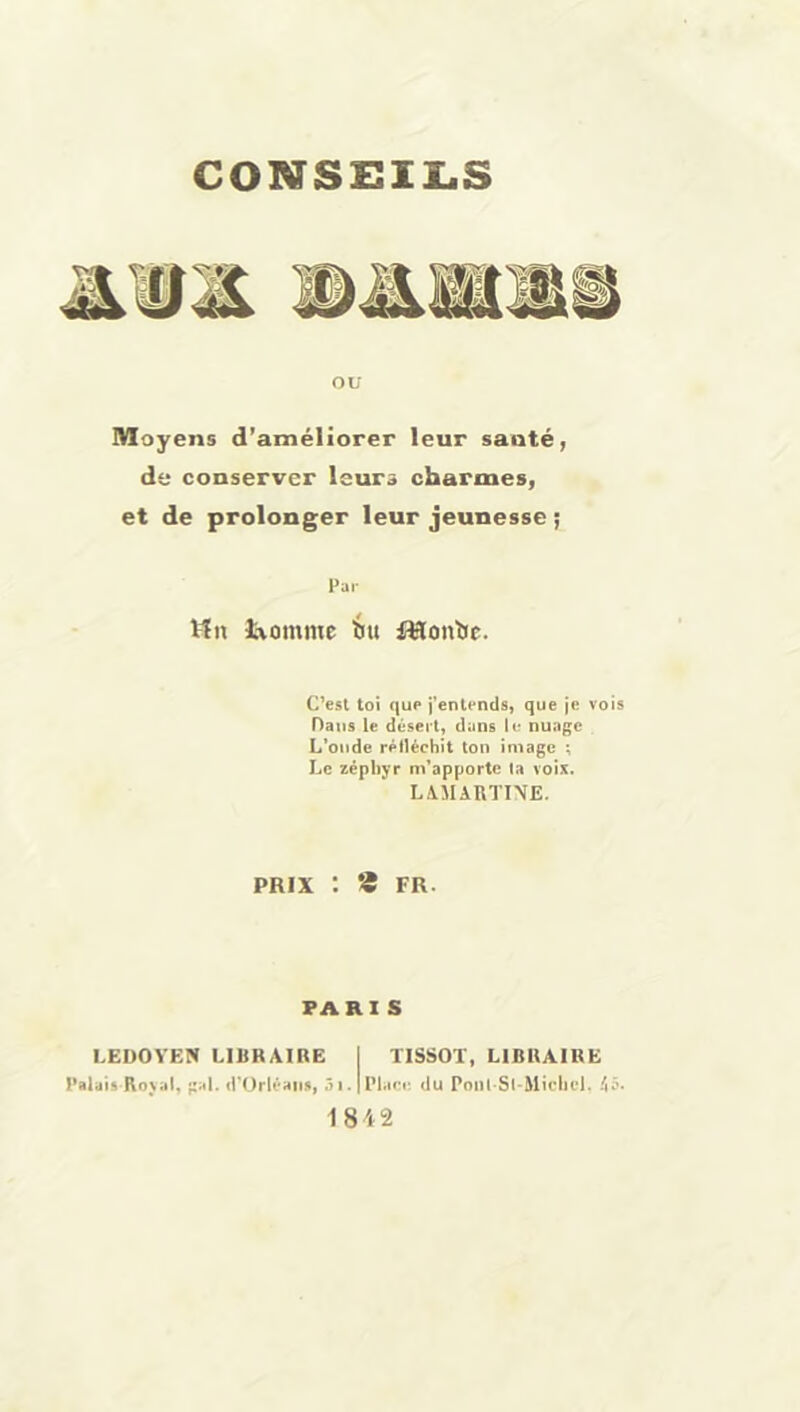 CONSEILS ou Moyens d’améliorer leur sauté, de conserver leurs charmes, et de prolonger leur jeunesse ; Far Vin îaommc iu flflontic. C’esl toi que i’entends, que je vois Dans le désert, dans le nuage L^oiide rélléchit ton image ; Le zéphyr m'apporte ta voix. LA.MARTI\E. PRIX : * FR. PARIS l,EDOVEN LIBRAIRE | TISSOT, LIBRAIRE Palais Kn\al, gai. d'Orlé^iis, 51. | IM.iri-, du Poiil Sl-Michel. 45* 1842