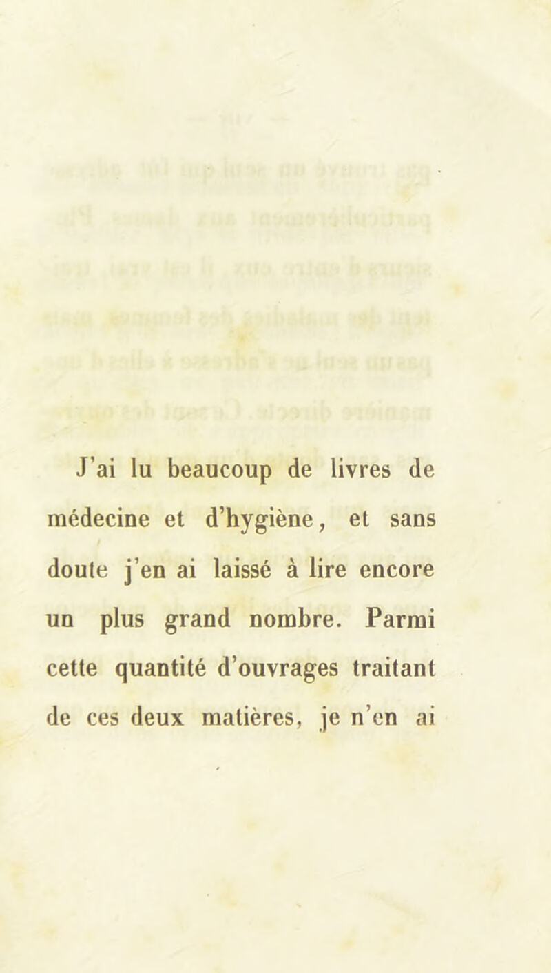 J’ai lu beaucoup de livres de médecine et d’hygiène, et sans doute j’en ai laissé à lire encore un plus grand nombre. Parmi cette quantité d’ouvrages traitant de ces deux matières, je n’en ai