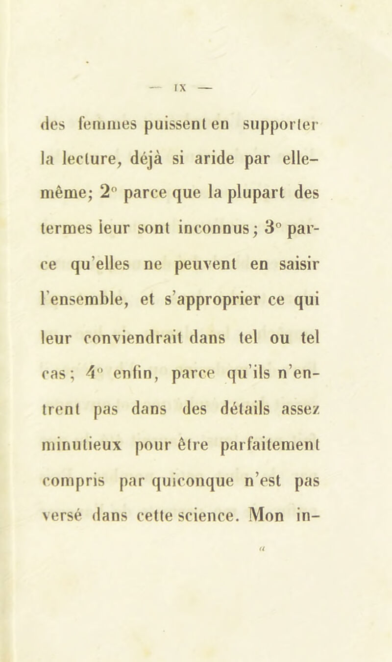 des femmes puissent en supporter la lecture, déjà si aride par elle- même; 2 parce que la plupart des termes leur sont inconnus; 3° par- ce qu’elles ne peuvent en saisir l’ensemble, et s’approprier ce qui leur conviendrait dans tel ou tel cas; 4 enfin, parce qu’ils n’en- trent pas dans des détails assez minutieux pour être parfaitement compris par quiconque n’est pas versé dans cette science. Mon in- a