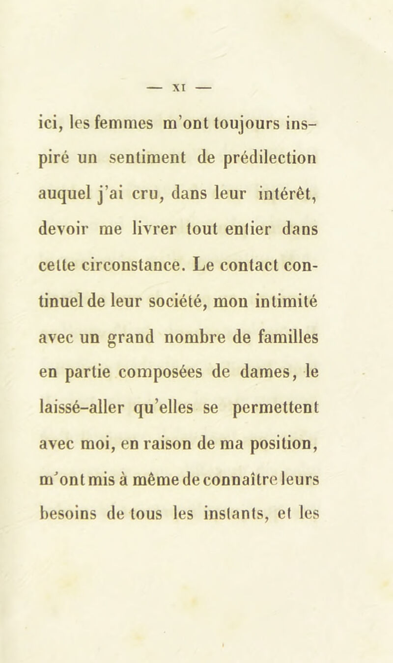 ici, les femmes m’ont toujours ins- piré un sentiment de prédilection auquel j’ai cru, dans leur intérêt, devoir me livrer tout entier dans cette circonstance. Le contact con- tinuel de leur société, mon intimité avec un grand nombre de familles en partie composées de dames, le laissé-aller qu’elles se permettent avec moi, en raison de ma position, mont mis à même de connaître leurs besoins de tous les instants, et les