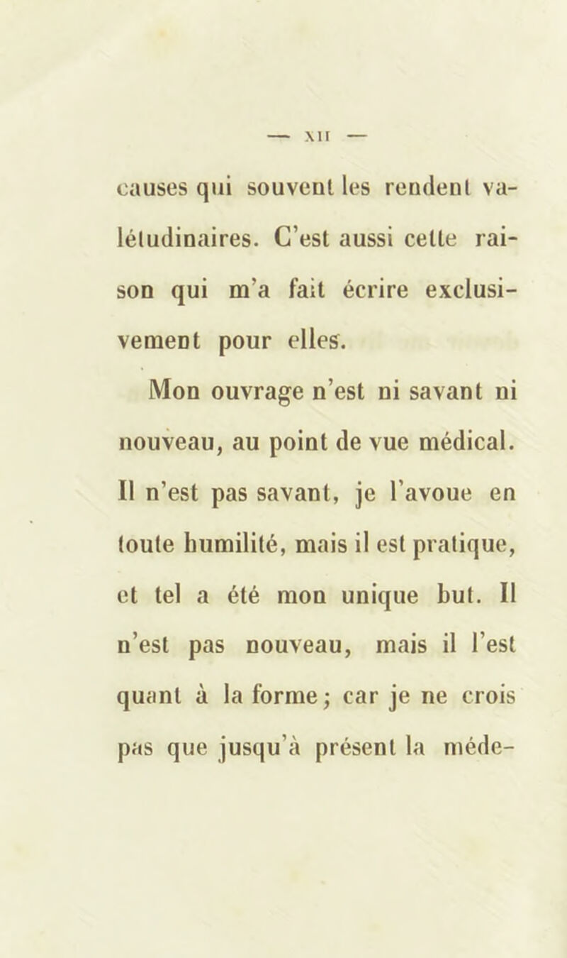 causes qui souvent les rendent va- létudinaires. C’est aussi cette rai- son qui m’a fait écrire exclusi- vement pour elles. Mon ouvrage n’est ni savant ni nouveau, au point de vue médical. Il n’est pas savant, je l’avoue en toute humilité, mais il est pratique, et tel a été mon unique but. Il n’est pas nouveau, mais il l’est quant à la forme ; car je ne crois pas que jusqu’à présent la méde-