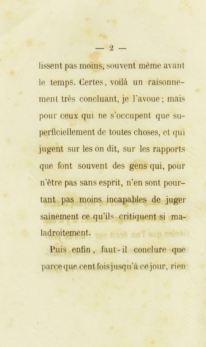 lissent pas moins, souvent même avant le temps. Certes, voilà un raisonne- ment très concluant, je l’avoue ; mais pour ceux qui ne s’occupent que su- perficiellement de toutes choses, et qui jugent sur les on dit, sur les rapports que font souvent des gens qui, pour n’être pas sans esprit, n’en sont pour- tant pas moins, incapables de juger sainement ce qu’ils critiquent si ma- ladroitement. Puis enfin, faut-il conclure que parceque centfoisjusqu’àcejour, rien