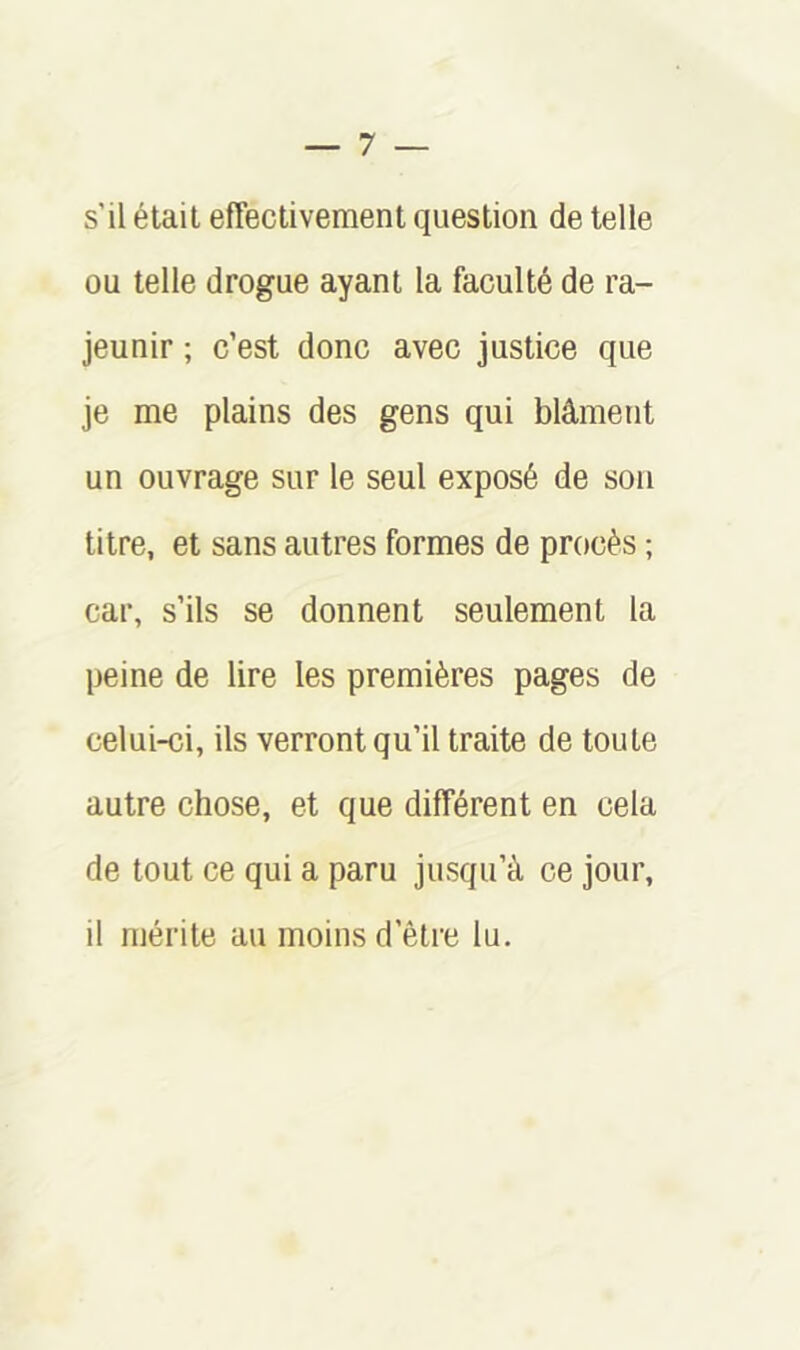 s’il était effectivement question de telle ou telle drogue ayant la faculté de ra- jeunir ; c’est donc avec justice que je me plains des gens qui blâment un ouvrage sur le seul exposé de sou titre, et sans autres formes de procès ; car, s’ils se donnent seulement la peine de lire les premières pages de celui-ci, ils verront qu’il traite de toute autre chose, et que différent en cela de tout ce qui a paru jusqu’à ce jour, il mérite au moins d’être lu.