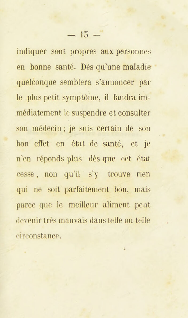 — 15 — indiquor sont propres aux personnes en bonne santé. Dès qu’une maladie quelconque semblera s’annoncer par le plus petit symptôme, il faudra im- médiatement le suspendre et consulter son médecin ; je suis certain de son bon effet en étal de santé, et je n’en réponds plus dès que cet état cesse, non qu’il s’y trouve rien qui ne soit parfaitement bon, mais parce que le meilleur aliment peut devenir très mauvais dans telle ou telle ••irconstance.