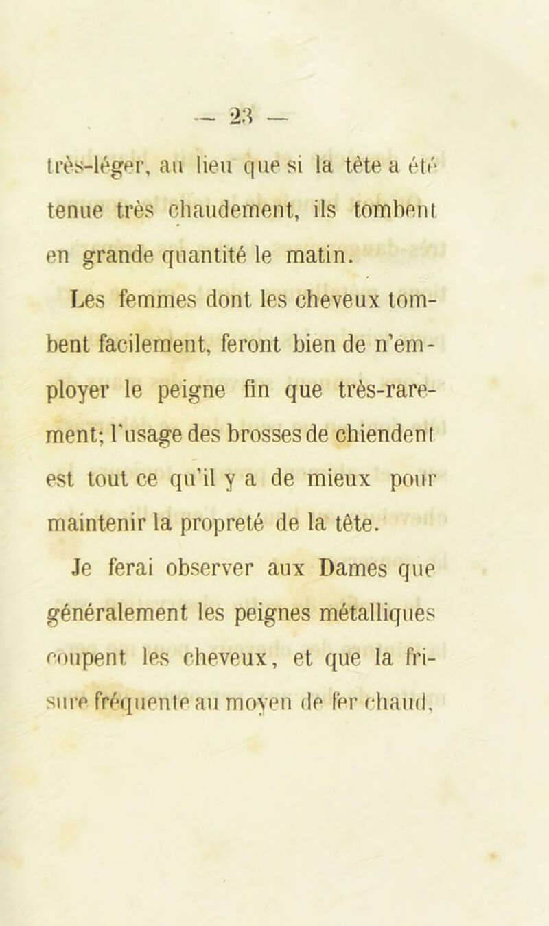 irès-légpr, au lieu que si la tète a étû tenue très chaudement, ils tombent en grande quantité le matin. Les femmes dont les cheveux tom- bent facilement, feront bien de n’em- ployer le peigne fin que très-rare- ment; l’usage des brosses de chiendent est tout ce qu’il y a de mieux pour maintenir la propreté de la tête. Je ferai observer aux Dames que généralement les peignes métalliques eoupent les cheveux, et que la fri- sure fréquente au moyen de fer chaud.