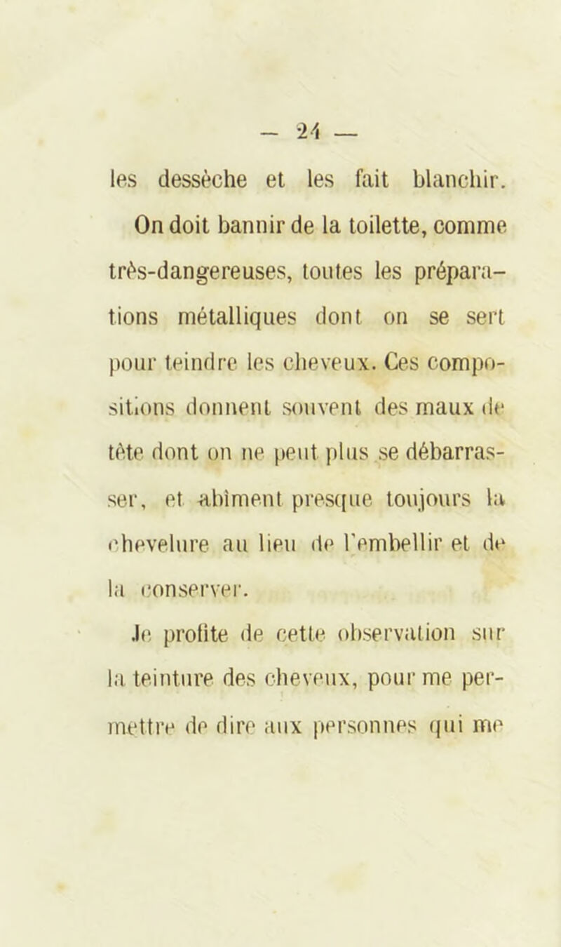 les dessèche et les ftiit blanchir. On doit bannir de la toilette, comme très-dangereuses, toutes les prépara- tions métalliques dont on se sert pour teindre les cheveux. Ces compo- sitions donnent .souvent des maux de tète dont on ne peut plus .se débarras- ser, et a.bimeut presque toujours la chevelure au lieu de rembellir et de la (îonserver. J(î prolite de cette observation sur la teinture des cheveux, pour me per- mettre de dir<' aux per.sonnes (pii me