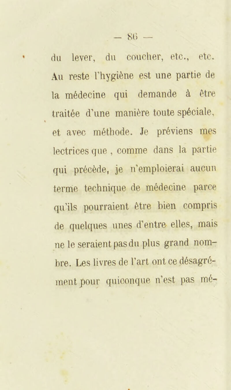 du lever, du coucher, etc., etc. Au reste l’hygiène est une partie de la médecine qui demande à être traitée d’une manière toute spéciale, et avec méthode. Je préviens mes lectrices que , comme dans la partie qui précède, je n’emploierai aucun terme technique de médecine parce qu’ils pourraient être bien compris de quelques unes d’entre elles, mais ne le seraient pas du plus grand nom- bre. Les livres de l’art ont ce désagré- ment pour quiconque n’est pas mé-