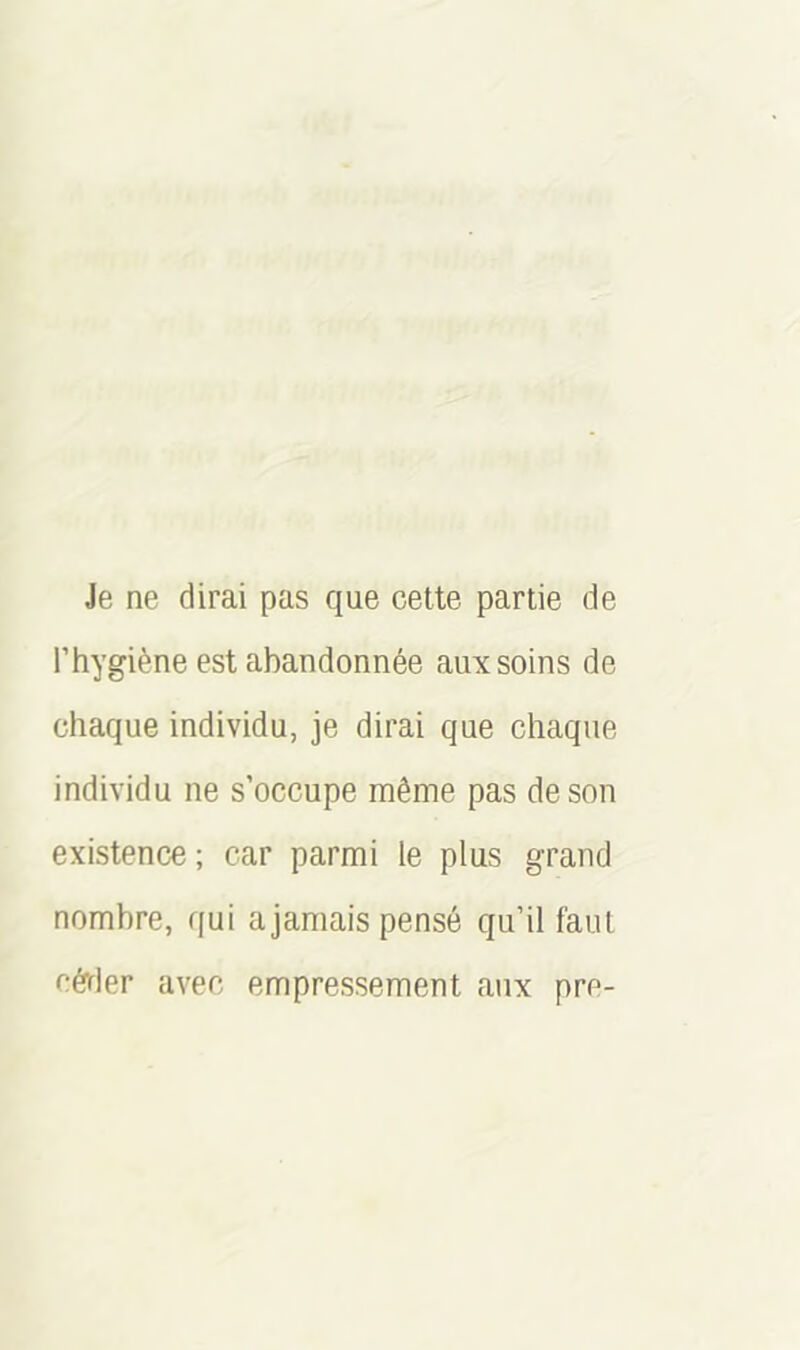 Je ne dirai pas que cette partie de l’hygiène est abandonnée aux soins de chaque individu, je dirai que chaque individu ne s’occupe même pas de son existence ; car parmi le plus grand nombre, qui ajamais pensé qu’il faut céder avec empressement aux pre-