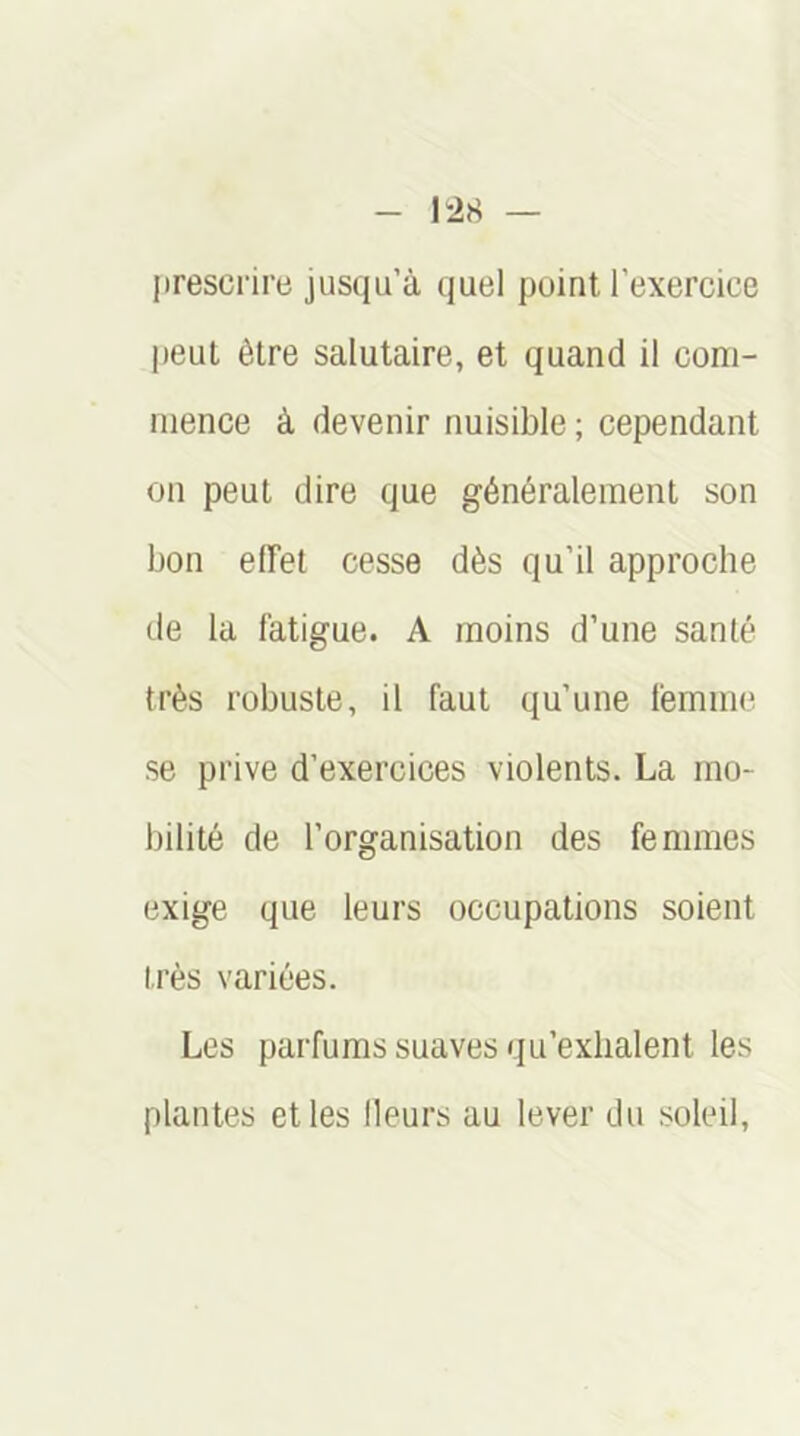 presci'ire jusqu’à quel point l’exercice peut être salutaire, et quand il com- mence à devenir nuisible ; cependant on peut dire que généralement son bon eiïet cesse dès qu’il approche de la fatigue. A moins d’une santé très robuste, il faut qu’une femme se prive d’exercices violents. La mo- bilité de l’organisation des femmes exige que leurs occupations soient très variées. Les parfums suaves qu’exhalent les plantes et les Heurs au lever du soleil.