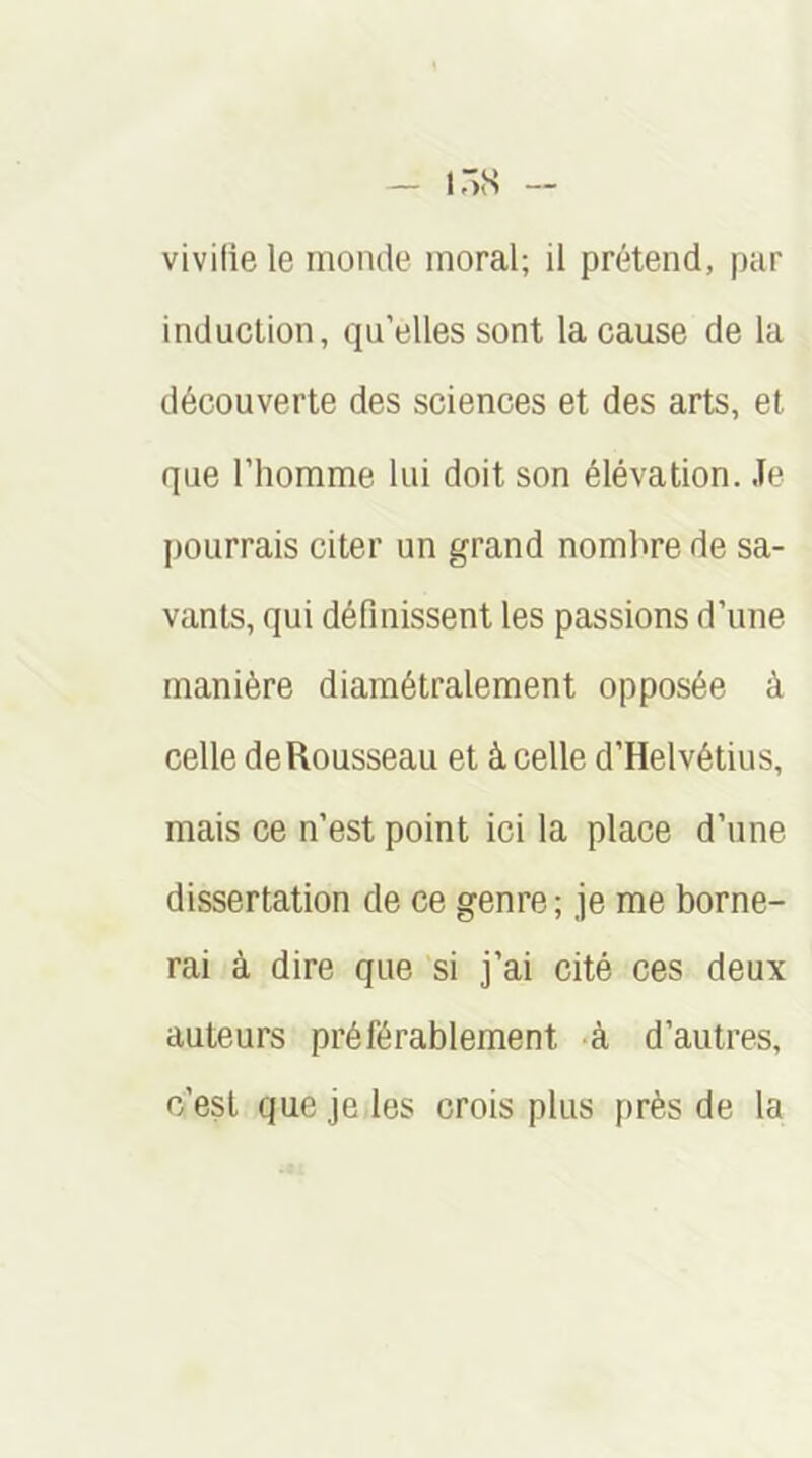 vivilie le inonde moral; il prétend, par induction, qu’elles sont la cause de la découverte des sciences et des arts, et que l’homme lui doit son élévation. Je pourrais citer un grand nombre de sa- vants, qui définissent les passions d’une manière diamétralement opposée à celle de Rousseau et à celle d’Helvétius, mais ce n’est point ici la place d’une dissertation de ce genre ; je me borne- rai à dire que si j’ai cité ces deux auteurs préférablement -à d’autres, c’est que je les crois plus près de la