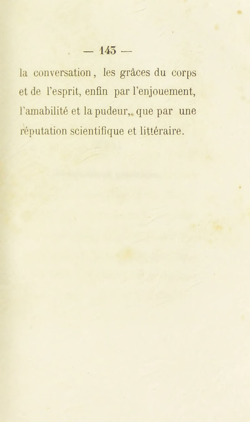 — 145 — la conversation, les grâces du corps et de l’esprit, enfin par l’enjouement, l’amabilité et la pudeur,, que par une réputation scientifique et littéraire.