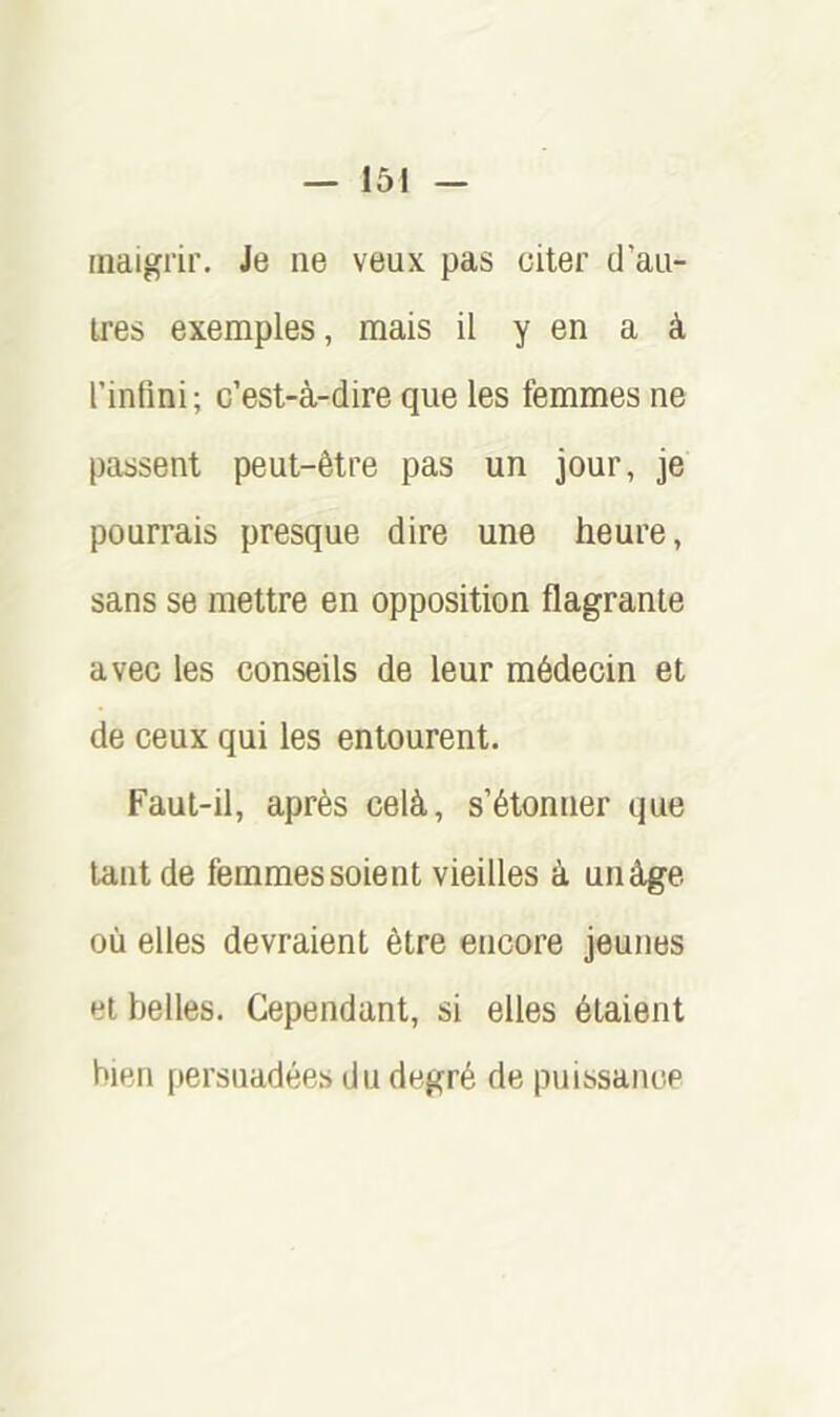 maigrir. Je ne veux pas citer d’au- tres exemples, mais il y en a à l’intini; c’est-à-dire que les femmes ne passent peut-être pas un jour, je pourrais presque dire une heure, sans se mettre en opposition flagrante avec les conseils de leur médecin et de ceux qui les entourent. Faut-il, après celà, s’étonner que tant de femmes soient vieilles à unâge où elles devraient être encore jeunes et belles. Cependant, si elles étaient bien persuadées du degré de puissance