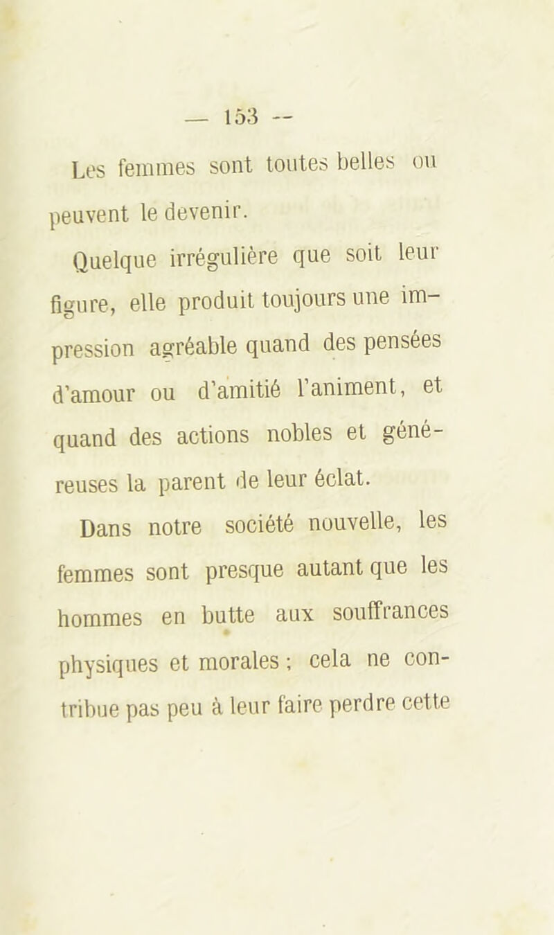 Les femmes sont toutes belles ou peuvent le devenir. Quelque irrégulière que soit leur figure, elle produit toujours une im- pression agréable quand des pensées d’amour ou d’amitié l’animent, et quand des actions nobles et géné- reuses la parent de leur éclat. Dans notre société nouvelle, les femmes sont presque autant que les hommes en butte aux souffrances physiques et morales ; cela ne con- tribue pas peu à leur faire perdre cette