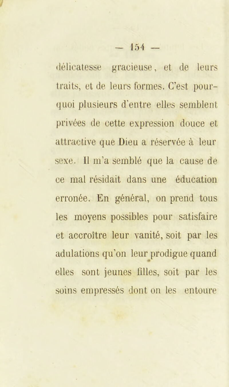 «lélicalesse gracieuse, et de leurs traits, et de leurs formes. C’est pour- (luüi plusieurs d’entre elles semblent privées de cette expression douce et attractive que Dieu a réservée à leur sexe. Il m’a semblé que la cause de ce mal résidait dans une éducation erronée. En général, on prend tous les moyens possibles pour satisfaire et accroître leur vanité, soit par les adulations qu’on leur prodigue quand elles sont jeunes filles, soit par les soins empressés dont on les entoure