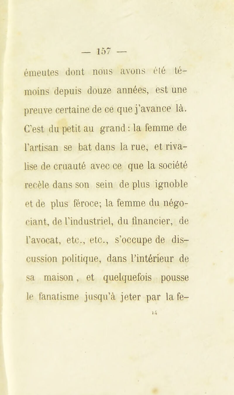 émeutes dont nous avons été té- moins depuis douze années, est une preuve certaine de ce que j’avance là. C’est du petit au grand ; la femme de l’artisan se bat dans la rue, et riva- lise de cruauté avec ce que la société recèle dans son sein de plus ignoble Pt de plus féroce; la femme du négo- ciant, de l’industriel, du financier, de l’avocat, etc., etc., s’occupe de dis- cussion politique, dans l’intérieur de sa maison, et quelquefois pousse le fanatisme jusqu’à jeter par la fe-