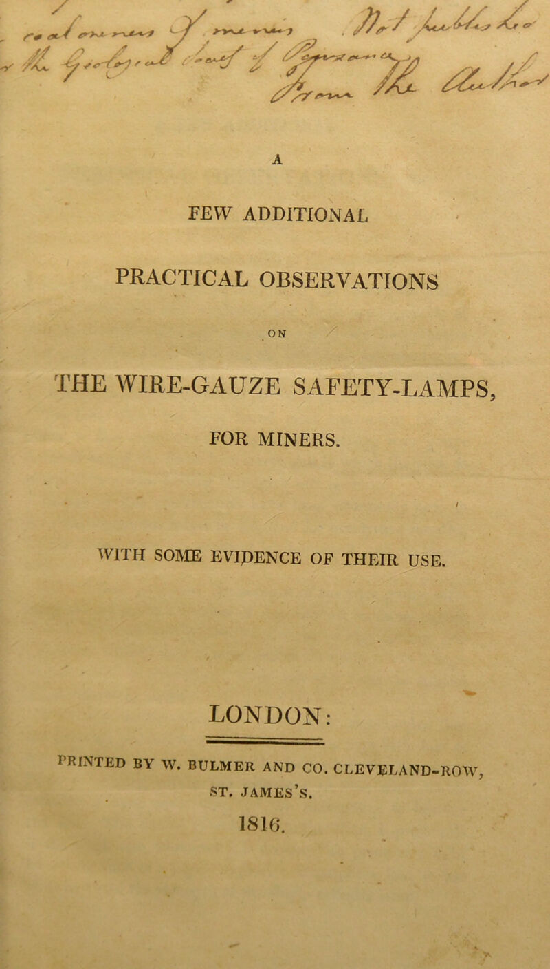 A 1 FEW ADDITIONAL PRACTICAL OBSERVATIONS ON THE AVIRE-GAUZE SAFETY-LAMPS, FOR MINERS. WITH SOME EVIDENCE OF THEIR USE. LONDON: PRINTED BY W. BULMER AND CO. CLEVEEAND-ROW, ST. James’s. 1816.