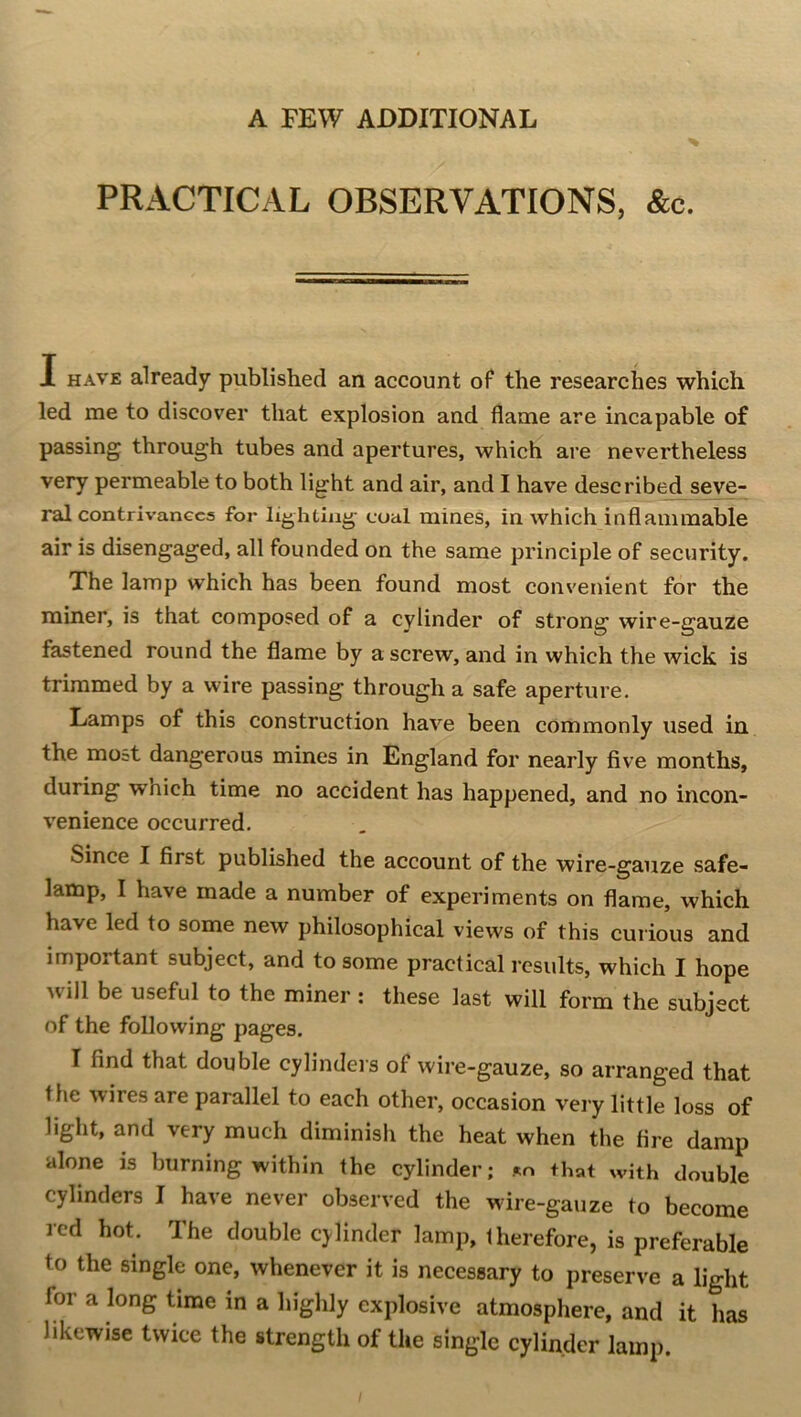 A FEW ADDITIONAL % PRACTICAL OBSERVATIONS, &c. I HAVE already published an account oF the researches which led me to discover that explosion and flame are incapable of passing through tubes and apertures, which are nevertheless very permeable to both light and air, and I have described seve- ral contriv-anecs for lighting coal mines, in which inflammable air is disengaged, all founded on the same principle of security. The lamp which has been found most convenient for the miner, is that composed of a cylinder of strong wire-gauze fastened round the flame by a screw, and in which the wick is trimmed by a wire passing through a safe aperture. Lamps of this construction have been commonly used in the most dangerous mines in England for nearly five months, during which time no accident has happened, and no incon- venience occurred. Since I first published the account of the wire-gauze safe- lamp, I have made a number of experiments on flame, which have led to some new philosophical views of this curious and important subject, and to some practical results, which I hope will be useful to the miner : these last will form the subject of the following pages, I find that double cylinders of wire-gauze, so arranged that the wires are parallel to each other, occasion veiy little loss of light, and very much diminish the heat when the fire damp alone is burning within the cylinder; %n that with double cylinders I have never observed the wire-gauze to become red hot. The double cylinder lamp, therefore, is preferable to the single one, whenever it is necessary to preserve a light for a long time in a highly explosive atmosphere, and it has likewise twice the strength of the single cylinder lamp.