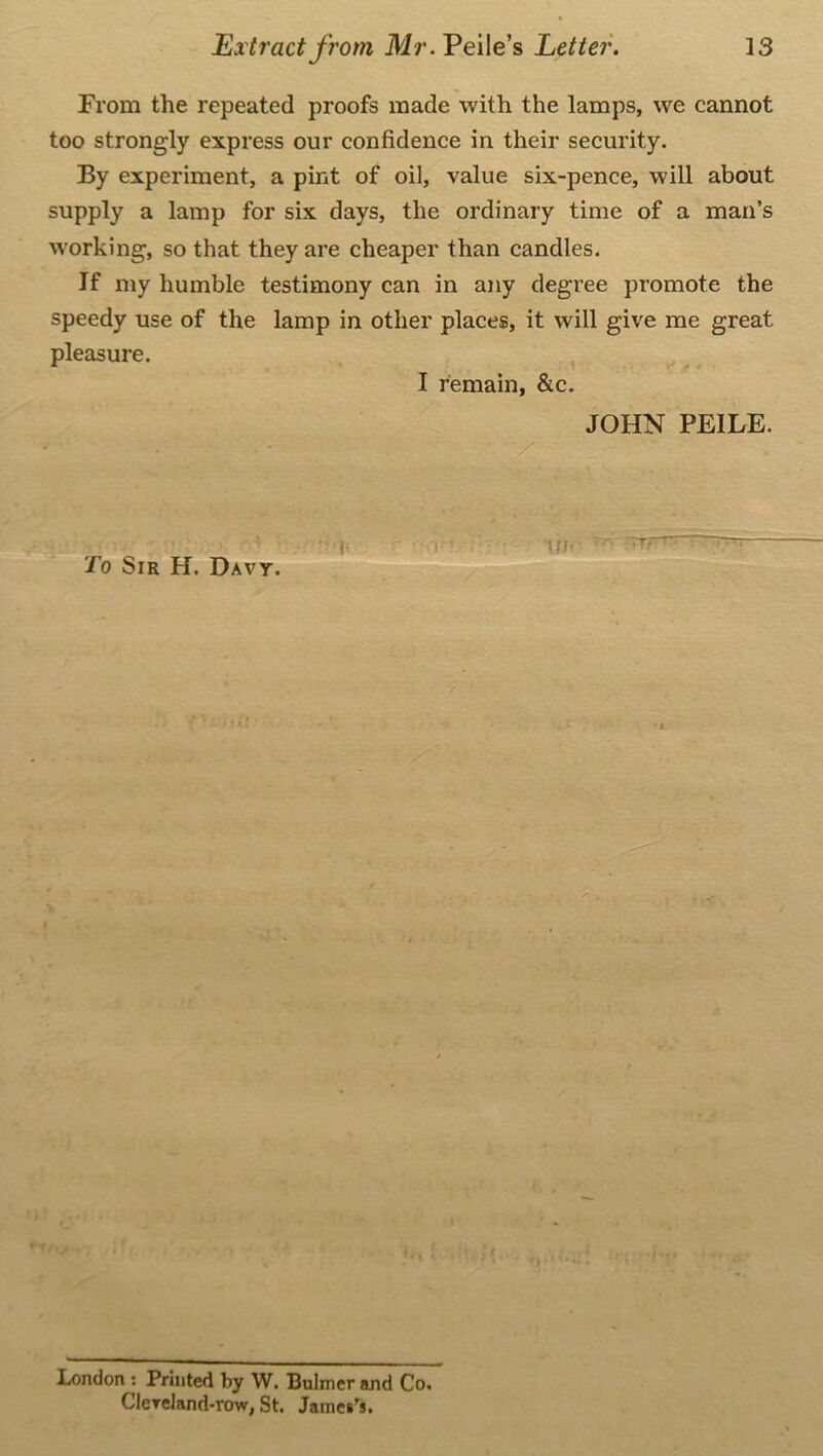 Prom the repeated proofs made with the lamps, we cannot too strongly express our confidence in their security. By experiment, a pint of oil, value six-pence, will about supply a lamp for six days, the ordinary time of a man’s working, so that they are cheaper than candles. If my humble testimony can in any degree promote the speedy use of the lamp in other places, it will give me great pleasure. To Sir H. Davy. I remain, &c. JOHN PEILE. -yff - ! rt London ; Printed by W. Bulmer and Co. Clereland-row, St. James’s.