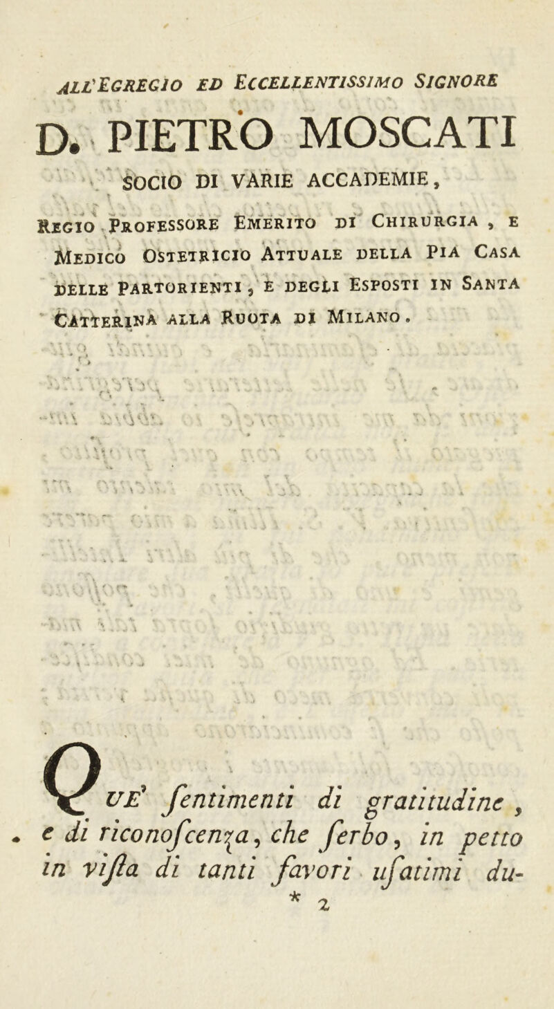 all'Egregio ed Eccellentissimo Signore * (f • • • . I » . * *7 D. PIETRO MOSCATI SOCIO DI VARIE ACCADEMIE, s ' T , ‘ % . ' 1 * f .1 ' ^ ^ w Regio Professore Emerito di Chirurgia , e « * ( Medico OStetrIcio Attuale della Pia Casa delle Partorienti, è degli Esposti in Santa ClTtERlNA ALLA RUOTA DI MILANO . • « ì * * ¥> » ■ ' » \ '-J i t ^ ù v > • J \ ■ * \ :• _ UÉ fentimenti di gratitudine , e di riconofcen^a, che ferbo, in petto in vijla di tanti favori tifatimi du-