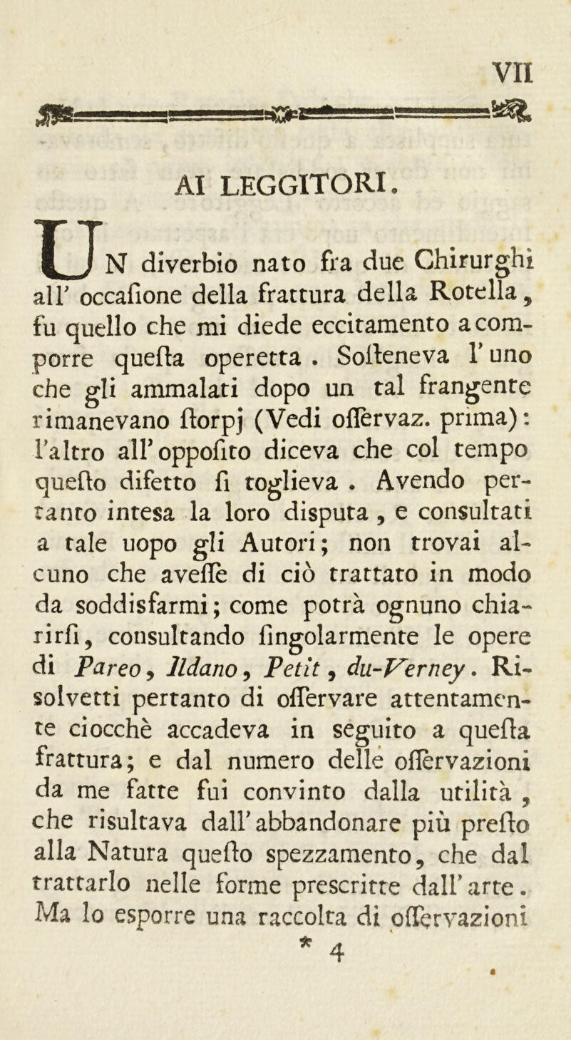 m AI LEGGITORI. XN diverbio nato fra due Chirurghi all' occafione della frattura della Rotella, fu quello che mi diede eccitamento a com- porre quella operetta . Soileneva Y uno che gli ammalati dopo un tal frangente rimanevano ftorpj (Vedi oflèrvaz. prima): l’altro all’oppofito diceva che col tempo quello difetto fi toglieva . Avendo per- tanto intesa la loro disputa , e consultati a tale uopo gli Autori; non trovai al- cuno che avelie di ciò trattato in modo da soddisfarmi ; come potrà ognuno chia- rirfi, consultando Angolarmente le opere di Pareo, lldano, Petit, du-Verney. Ri- solvetti pertanto di oflervare attentamen- te ciocché accadeva in seguito a quella frattura; e dal numero delle oflervazioni da me fatte fui convinto dalla utilità , che risultava dall'abbandonare più prefto alla Natura quello spezzamento, che dal trattarlo nelle forme prescritte dall* arte. Ma lo esporre una raccolta di oflervazioni * 4