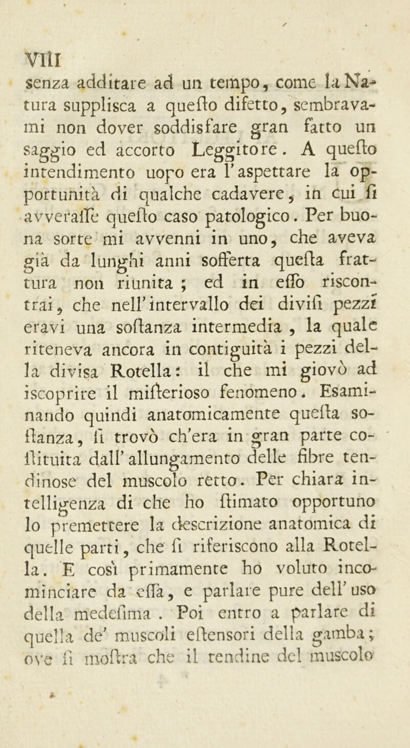 viti senza additare ad un tempo, come laNa^» tura supplisca a quello difetto, sembrava- mi non dover soddisfare gran fatto un saggio ed accorto Leggitore. A quello intendimento uopo era Y aspettare la op- portunità di qualche cadavere, in cui fi avveralTe quello caso patologico. Per buo- na sorte mi avvenni in uno, che aveva già da lunghi anni sofferta quella frat- tura non riunita ; ed in eflò riscon- trai, che nell’intervallo dei divifi pezzi eravi una sofianza intermedia , la quale riteneva ancora in contiguità i pezzi del- la divisa Rotella: il che mi giovò ad iscoprire il mifierioso fenomeno* Esami- nando quindi anatomicamente quella so- fianza, fi trovò ch'era in gran parte co- fiituita dall’ allungamento delle fibre ten- dinose del muscolo retto. Per chiara in- telligenza di che ho filmato opportuno lo premettere la descrizione anatomica di quelle parti, che fi riferiscono alla Rotel- la. E cosi primamente ho voluto inco- minciare da offa, e parlare pure dell’uso della medefima . Poi entro a parlare di quella de' muscoli eftensori della gamba; ove fi mofira che il tendine del muscolo