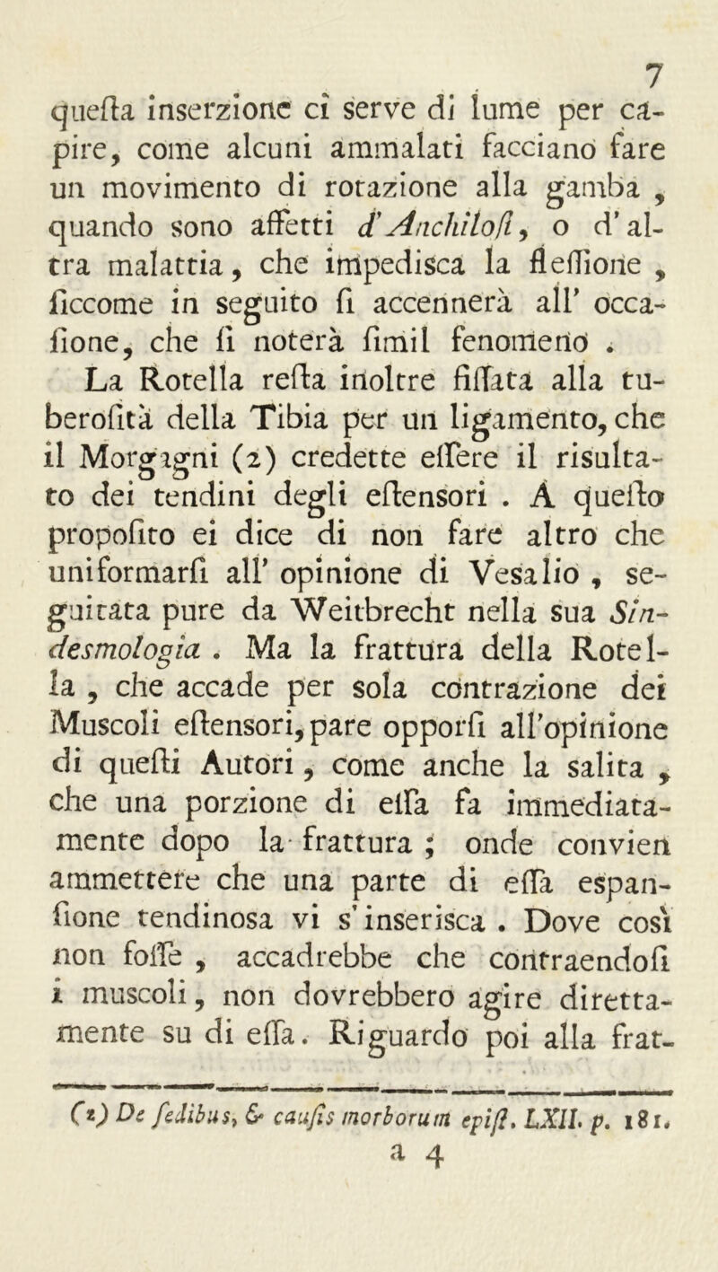 quella Inserzione ci serve di lume per ca- pire, come alcuni ammalati facciano fare un movimento di rotazione alla gamba , quando sono affetti <t Anelatoli, o d’al- tra malattia, che impedisca la fìeflìone , ficcome in seguito fi accennerà all’ occa- lione, che fi noterà fimil fenomeno . La Rotella refla inoltre Affata alla tu- berofità della Tibia per un ligamento, che il Morgagni (2) credette effere il risulta- to dei tendini degli eflensori . A quello propofito ei dice di non fare altro che uniformarfi all’ opinione di Vesalio , se- guitata pure da Weitbrecht nella sua Si ri- desmologia . Ma la frattura della Rotel- la , che accade per sola contrazione dei Muscoli eflensori, pare opporfi all’opinione di quelli Autori, come anche la salita y che una porzione di elfa fa immediata- mente dopo la frattura ; onde convien ammettere che una parte di effà espan- fione tendinosa vi s’inserisca . Dove cosi non foffe , accadrebbe che contraendofl i muscoli, non dovrebbero agire diretta- mente su di effa. Riguardo poi alla frat- OO De fedibus, & caufis morborum cpifi. LXII, p. 1S1*