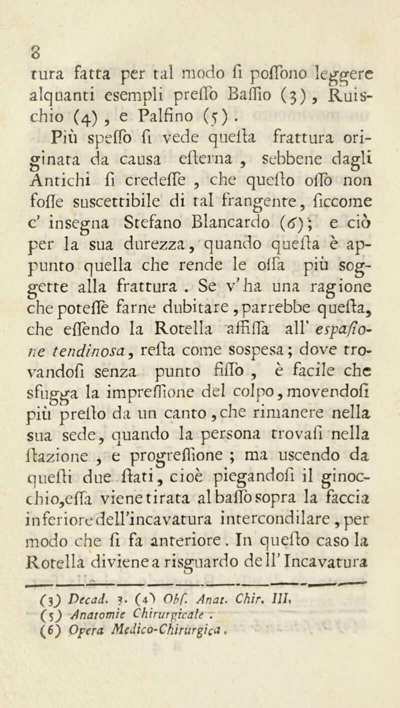 tura fatta per tal modo li poffono leggere alquanti esempli pretto Battio (3), Ruis- chio (4) , e Paifino (5) . Più spettò fi vede quella frattura ori- ginata da causa edema , sebbene dagli Antichi fi credette , che quello otto non fotte suscettibile di tal frangente, ficcome c’ insegna Stefano Blancardo {6) ; e ciò per la sua durezza, quando quella è ap- punto quella che rende le olfa più sog- gette alla frattura . Se v’ha una ragione che potette farne dubitare , parrebbe quella, che eflendo la Rotella affitta all* e spado- ne tendinosa, rella come sospesa; dove tro- vandofi senza punto fitto , è facile che sfugga la impresone del colpo, movendoli più°prello da un canto ,che rimanere nella sua sede, quando la persona trovali nella flazione , e progreflione ; ma uscendo da quelli due fiati, cioè piegandoli il ginoc- chio,effa viene tirata al baffo sopra la faccia inferiore dell’incavatura intercondilare, per modo che 11 fa anteriore. In quello caso la Rotella divienea risguardo dell’Incavatura tmmmmmmmmm» aanmiv’ - - m -- (l) Decad. ?. (4^ Obf. Anat. Ch'ir. ///. (sj Anatomie Chirurgicale . (6) Opera Medico-Chirurgica,