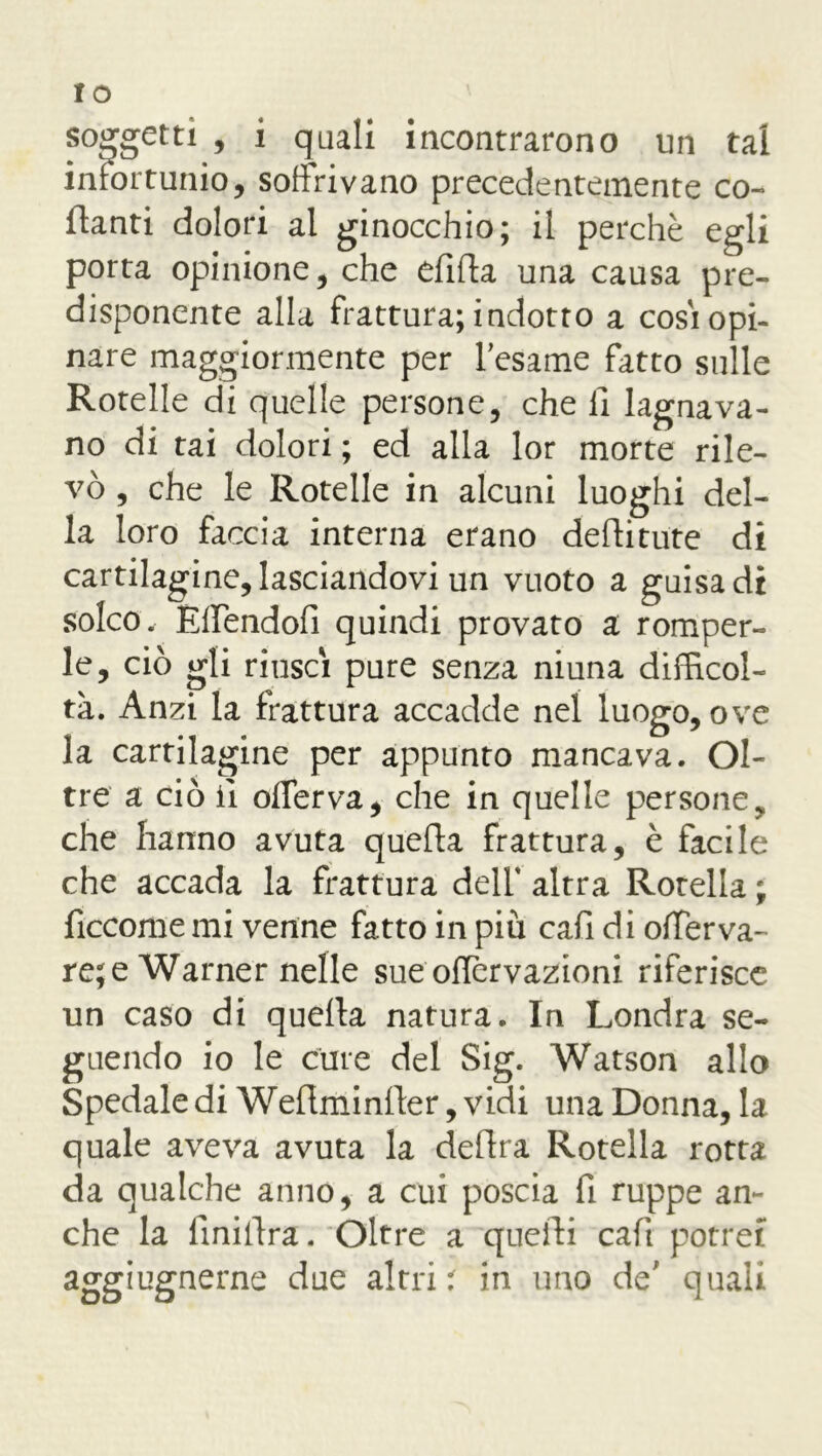 IO soggetti , i quali incontrarono un tal infortunio, soffrivano precedentemente co- llanti dolori al ginocchio; il perchè egli porta opinione, che dilla una causa pre- disponente alla frattura; indotto a cosi opi- nare maggiormente per Tesarne fatto sulle Rotelle di quelle persone, che fi lagnava- no di tai dolori ; ed alla lor morte rile- vò , che le Rotelle in alcuni luoghi del- la loro faccia interna erano defiitute di cartilagine, lasciandovi un vuoto a guisa di solco. Effendofi quindi provato a romper- le, ciò gli riuscì pure senza niuna difficol- tà. Anzi la frattura accadde nel luogo, ove la cartilagine per appunto mancava. Ol- tre a ciò fi offerva, che in quelle persone, che hanno avuta quella frattura, è facile che accada la frattura deli' altra Rotella ; ficcome mi venne fatto in più cafi di offerva- re; e Warner nelle sue offcrvazioni riferisce un caso di quella natura. In Londra se- guendo io le cure del Sig. Watson allo Spedale di Welìminller, vidi una Donna, la quale aveva avuta la delira Rotella rotta da qualche anno, a cui poscia fi ruppe an- che la finillra. Oltre a quelli cafi potrei aggiugnerne due altri ' in uno de' quali