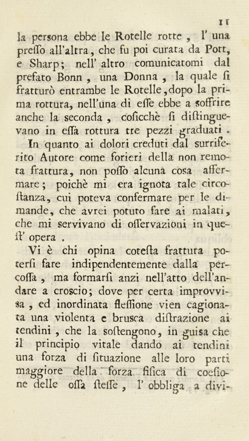 IT la persona ebbe le Rotelle rotte , 1* una predo all’altra, che fu poi curata da Porr, e Sharp; nell’ altro comunicatomi dai prefato Bonn , una Donna , la quale fi fratturò entrambe le Rotelle,dopo la pri- ma rottura, nell’una di effe ebbe a soffrire anche la seconda , coficchè fi diflingue- vano in effà rottura tre pezzi graduati . In quanto ai dolori creduti dal surrife- rito Autore come forieri della non remo- ta frattura, non pollo alcuna cosa affer- mare ; poiché mi era ignota tale circo- llanza, cui poteva confermare per le di- mande, che avrei potuto fare ai malati, che mi servivano di offervazioni in que- ll’ opera . Vi è chi opina cotefla frattura po- terfi fare indipendentemente dalla per- coffa , ma formarli anzi nell’atto dell’an- dare a croscio; dove per certa improvvi- sa , ed inordinata fleffione vien cagiona- ta una violenta c brusca difirazione ai tendini , che la sofiengono, in guisa che il principio vitale dando ai tendini una forza di fituazione alle loro parti maggiore della forza fifica di coefio- ne delle offa flelfe , V obbliga a divi-