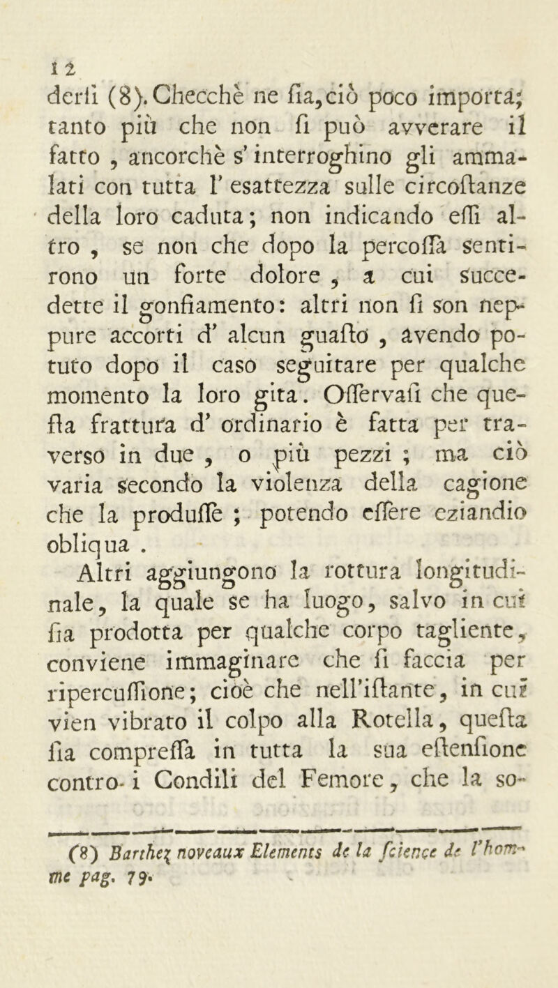 dcrii (8).Checché ne fia,ciò poco importa; tanto più che non fi può avverare il fatto , ancorché s’interroghino gli amma- lati con tutta f esattezza sulle circoftanze della loro caduta; non indicando ehi al- tro , se non che dopo la percoflà senti- rono un forte dolore , a cui succe- dette il gonfiamento : altri non fi son nep- pure accorti d’ alcun guaflo , avendo po- tuto dopo il caso seguitare per qualche momento la loro gita. OfTervatì che que- lla frattura d* ordinario è fatta per tra- verso in due , o piu pezzi ; ma ciò varia secondo la violenza della cagione che la produfle ; potendo cffere eziandio obliqua . Altri aggiungono la rottura longitudi- nale, la quale se ha luogo, salvo incili fia prodotta per qualche corpo tagliente, conviene immaginare che fi faccia per ripercuflione; cioè che nelfiftantc, in cui vien vibrato il colpo alla Rotella, quella Ila comprefla in tutta la sua eftenfione contro-i Condili del Femore, che la so- k — r-i -- — — - • —- - (8) Barthe\ noveaux Elementi de la fcience de l’hom* me ?ag. 79•