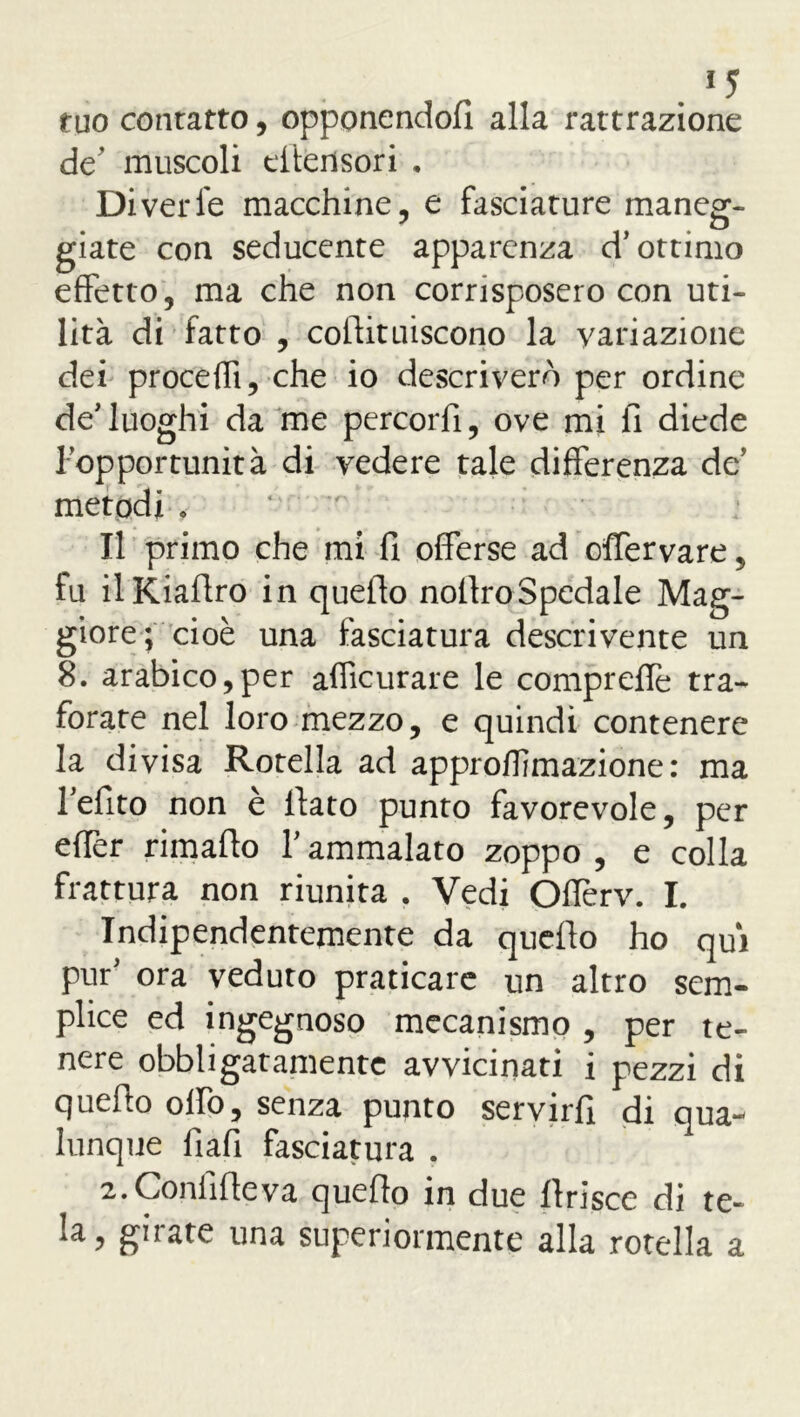 . *5 tuo contatto, opponendoli alla rattrazìone de' muscoli efiensori . Diverfe macchine, e fasciature maneg- giate con seducente apparenza d’ottimo effetto, ma che non corrisposero con uti- lità di fatto , coftituiscono la variazione dei procedi, che io descriverò per ordine de’luoghi da me percorfi, ove mi fi diede l’opportunità di vedere tale differenza de’ metodi « * Il primo che mi fi offerse ad offervare , fu ilKiafiro in quello nollroSpedale Mag- giore; cioè una fasciatura descrivente un 8. arabico,per afficurare le compreflè tra- forate nel loro mezzo, e quindi contenere la divisa Rotella ad approflìmazione: ma l’efito non è fiato punto favorevole, per effer rimafio Y ammalato zoppo , e colla frattura non riunita . Vedi Offerv. I. Indipendentemente da quello ho qui pur’ ora veduto praticare un altro sem- plice ed ingegnoso mecanismo , per te- nere obbligatamente avvicinati i pezzi di quefio olio, senza punto servirli di qua*- lunque fiali fasciatura . 2.Confifieva quello in due llrisce di te- la, girate una superiormente alla rotella a