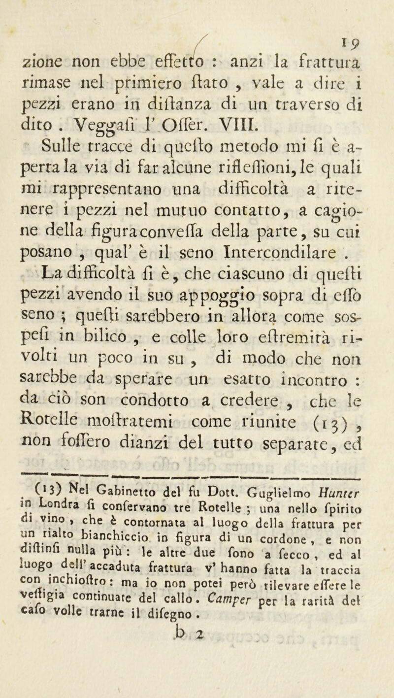 zione non ebbe effetto : anzi la frattura rimase nel primiero flato , vale a dire i pezzi erano in difianza di un traverso di dito . Veggafi 1' Offer. Vili. Sulle tracce di quello metodo mi fi è a~ pertala via di far alcune rifleflioni, le quali mi rappresentano una difficoltà a rite- nere i pezzi nel mutuo contatto, a cagio- ne della figura convella della parte, su cui posano , quaf è il seno Intercondilare . La difficoltà fi è, che ciascuno di quelli pezzi avendo il suo appoggio sopra di elio seno ; quelli sarebbero in allora come sos- pesi in bilico , e colle loro eftremità ri- volti un poco in su , di modo che non sarebbe da sperare un esatto incontro : da ciò son condotto a credere , che le Rotelle mollratemi come riunite (13) , non fodero dianzi del tutto separate, ed . f13) Nel Gabinetto del fu Dott. Guglielmo Hunter in Londra fi confervano tre Rotelle ; una nello fpirito li vino , che è contornata al luogo della frattura per un nalto bianchiccio in figura di un cordone , e non dittinfi nulla più : le altre due fono a fecco , ed al luogo dell’accaduta frattura v’hanno fatta la traccia con inchioftro; ma io non potei però rilevare eflere le veltigia continuare del callo. Camper per la rarità del calo volle trarne il difegno .