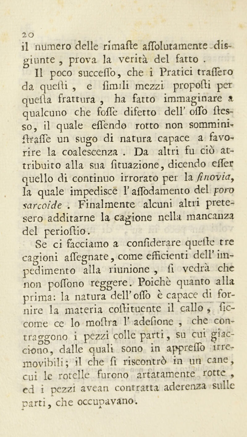 il numero delle rimafte andatamente dis- giunte , prova la verità del fatto . Il poco succedo, che i Pratici trafièro da quelli , e limili mezzi proporti per quella frattura , ha fatto immaginare a qualcuno che forte difetto dell’ orto fles- so, il quale ertendo rotto non sommine flrarte un sugo di natura capace a favo-» ri re la coalescenza . Da altri fu ciò at- tribuito alla sua rttuazione, dicendo erter quello di continuo irrorato per la finovia, la quale impedisce Y artòdamento del poro sarcoide . Finalmente alcuni altri prete- sero additarne la cagione nella mancanza del perioflio. Se ci facciamo a confiderare quelle tre cagioni affegnate, come efficienti dell’im- pedimento alla riunione , li vedrà che non portòno reggere. Poiché quanto alla prima: la natura deir olio e capace di for- nire la materia coftituente il callo , fìc- come ce lo moflra Y adertone , che con- traggono i pezzi colle parti, su cui giac- ciono, dalle quali sono in appreflò irre- movibili ; il che fi riscontrò in liti cane, cui le rotelle furono artatamente rotte , ed i pezzi avean contratta aderenza sulle narti, che occupavano.