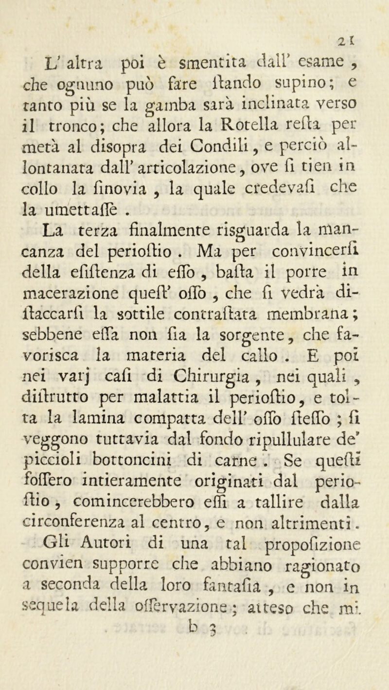 V altra poi è smentita dall* esame , che ognuno può fare iìando supino; e tanto più se la gamba sarà inclinata verso il tronco; che allora la Rotella reità pei: metà al disopra dei Condili, e perciò al- lontanata dall' articolazione, ove fi tien in collo la finovia , la quale credeva!! che la umettaiTè . La terza finalmente risguarda la man- canza del perioflio . Ma per convincerli della efiftenza di efiò , balìa il porre in macerazione quelV oflò , che fi vedrà di- ftaccarfi. la sottile contrattata membrana; sebbene ella non fia la sorgente, che fa- vorisca la materia del callo . E poi nei varj cali di Chirurgia , nei quali , dittrutto per malattia il periottio, e tol- ta la lamina compatta dell' otto ttefiò ; fi veggono tuttavia dal fondo ripullulare de’ piccioli bottoncini di carne . Se quetti foffero intieramente originati dal perio- ilio , comincerebbero elfi a tallire dalla circonferenza al centro, e non altrimenti. Gli Autori di una tal propofizione convien supporre che abbiano ragionato a seconda della loro fantafia , e non in sequela della oflèrvazione ; aiteso che nr.