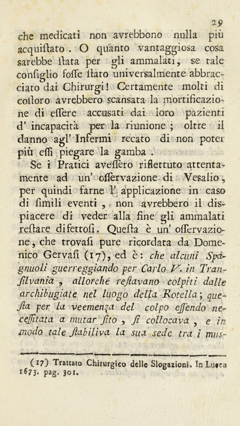 *9 che medicati non avrebbono nulla più acquietato . O quanto vantaggiosa cosa sarebbe itata per gli ammalati, se tale coniglio fofie ltato universalmente abbrac- ciato dai Chirurgi ! Certamente molti di coiloro avrebbero scansata la mortificazio- ne di efiere accusati dai loro pazienti d' incapacità per la riunione ; oltre il danno agl’ Infermi recato di non poter più efli piegare la gamba . Se i Pratici avefiero riflettuto attenta- mente ad un oflèrvazione di Vesalio, per quindi farne Y applicazione in caso di fimili eventi , non avrebbero il dis- piacere di veder alla fine gli ammalati reftare difetto!]. Quefla è un oflervazio- ne, che trovafi pure ricordata da Dome- nico Gervafi (17), ed è: che alcuni Spà- gnuoli guerreggiando per Carlo V- in Tran- filvania , allorché refiavano colpiti dalle archibugìate nel luogo della Rotella ; que- Jla per la veemenza del colpo ejfendo ne~ cejfitata a mutar fito , fi collocava , e in modo tale JlabiUva la sua sede tra i mus~ (27) Trattato Chirurgico delle Slogazioni. In Lutea E673, pag. 301.