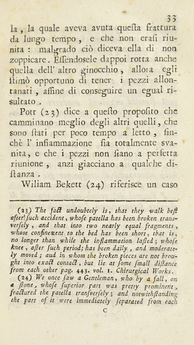 35 la , la quale aveva avuta quella frattura da lungo tempo , e che noti erafi riu- nita : malgrado ciò diceva ella di non zoppicare. Elfendosele dappoi rotta anche quella dell’ altro ginocchio , allora egli llimò opportuno di tener i pezzi allon- tanati , affine di conseguire un egual ri- sultato^. Pott (23) dice a quello propofito che camminano meglio degli altri quelli, che sono flati per poco tempo a letto , fin- ché T infiammazione fia totalmente sva- nita, e che i pezzi non fiano a perfetta riunione , anzi giacciano a qualche di- flanza . Wiliam Bekett (24) riferisce un caso (233 The faci undouhtely is, that they ivalk beft after'fuch accidente whofe patella has been broken trans- verfely , and that ìnto two nearly equal fragments, whose confinement to thè bed has been short, tbat is, no longcr than while thè inflammation lafled ; whofe knee , afìer fuch period; has been daily , and moderate- ly moved ; aud in whom thè broken pieces are not brou« ght imo exacl contaci, but He at fome f hall diflance from each other pag. 443. voi. 1. Chirurgical Works. (24) We once faw a Gentleman, who by a fall, on a pone ^ whofe fuperior pan was prctty prominent „ fraclured thè patella tranfverfely ; and notwithflanding thè part of it werc immediately feparated from each C