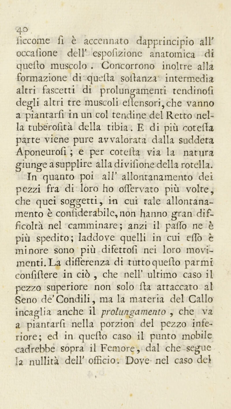 iiccome fi è accennato dapprincipio all' occaiìone dell' espofizione anatomica di quello muscolo . Concorrono inoltre alla formazione di quella sollanza intermedia altri fascetti di prolungamenti tendinofi degli altri tre muscoli ellensori,che vanno a piantarli in un col tendine del Retto nel- la tuberolltà della tibia. E di più cotella parte viene pure avvalorata dalla suddeta Aponeuroli ; e per cotella via la natura giunge a supplire alla divifione della rotella. In quanto poi all’ allontanamento dei pezzi fra di loro ho offervato più volte, che quei soggetti, in cui tale allontana- mento è conliderabile,non hanno gran dif- ficoltà nel camminare; anzi il palio ne è più spedito; laddove quelli in cui elio è minore sono più difetto!! nei loro movi- menti. La differenza di tutto quello parmi confillere in ciò , che nell’ ultimo caso il pezzo superiore non solo Ha attaccato al Seno de’Condili, ma la materia del Callo incaglia anche il prolungamento , che va a piantarli nella porzion del pezzo infe- riore; ed in quello caso il punto mobile cadrebbe sopra il Femore, dal che segue la nullità del! officio. Dove nel caso del